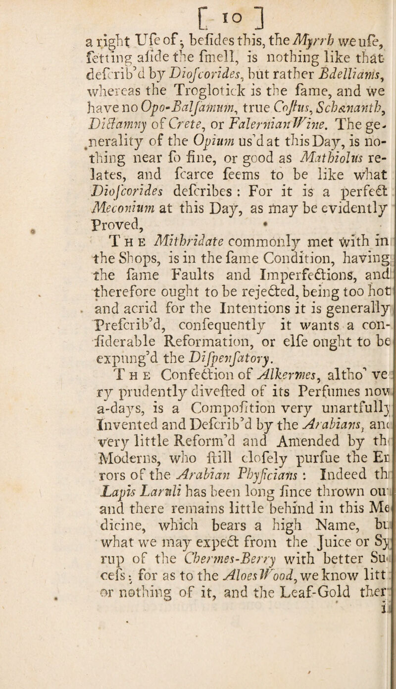 a right life of*, befides this, the Myrrh weuie, fetting alide the fmell, is nothing like that deierio dby Diojcorides, but rather Bdelliants, whereas the Troglotick is the fame, and we have no Opo-Balfamnm, true Cojhis, Sch&nanth, DiSamny of Crete, or Falernian Wine. The ge¬ nerality of the Opium us'd at this Day, is no¬ thing near fo fine, or good as Mathioltfs re¬ lates, and fcarce feems to be like what Diojcorides defcribes : For it is a perfect Meconium at this Day, as may be evidently Proved, • The Mithridate commonly met faith inr the Shops, is in the fame Condition, having; the fame Faults and Imperfections, and! therefore ought to be rejected, being too hot and acrid for the Intentions it is generally Prefcrib’d, confequently it wants a con¬ siderable Reformation, or elfe ought to be expung’d the Difpevfatory. T h e Confection of Alkermes, altho’ve: ry prudently divefted of its Perfumes nov a-days, is a Competition very unartfull}; Invented and Defcrib’d by the Arabians t anc very little Reform’d and Amended by th Moderns, who ftill clofely purfue the Er rors of the Arabian Fhyjiciafis : Indeed thi Lapis Larnli has been long fince thrown ou and there remains little behind in this Me dicine, which bears a high Name, be what we may expeCt from the Juice or Sy rup of the Chermes-Berry with better Su* cels *. for as to the AloesWood, we know litt j j or nothing of it, and the Leaf-Gold ther