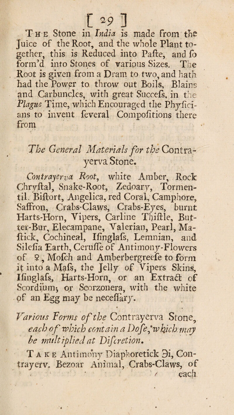 .[ *9j The Stone in India is made from the Juice of the Root, and the whole Plant to¬ gether, this is Reduced into Pafte, and fo form'd into Stones of various Sizes. The Root is given from a Dram to two, and hath had the Power to throw out Boils, Blains and Carbuncles, with great Succefs, in the Plague Time, which Encouraged the Pbyfici- ans to invent feveral Compofitions there from The General Materials for the Contra- yerva Stone. Contrayewa Root, white Amber, Rock Chryftal, Snake-Root, Zedoary, Tormen- tif Biftort, Angelica, red Coral, Camphore, Saffron, Crabs-Claws, Crabs-Eyes, burnt Harts-Horn, Vipers, Carline Thiftle, But¬ ter-Bur, Elecampane, Valerian, Pearl, Ma¬ ffick, Cochineal, Ifinglafs, Lemnian, and Silefia Earth, Ceruffe of Antimony-Flowers of $ i Mofch and Amberbergreefe to form it into a Mafs, the Jelly of Vipers Skins, Ifinglafs, Harts-Horn, or an Extrad of Scordihm-, or Scorzonera, with the white of an Egg may be neceflary. • * Various Forms of the Contrayerva Stone., each of which contain a Dofe'whjch may be multiplied at Difcretion. Take Antimony Diaphoretick 3i, Con- trayefv. Bezoar Animal, Crabs-Claws, of / each