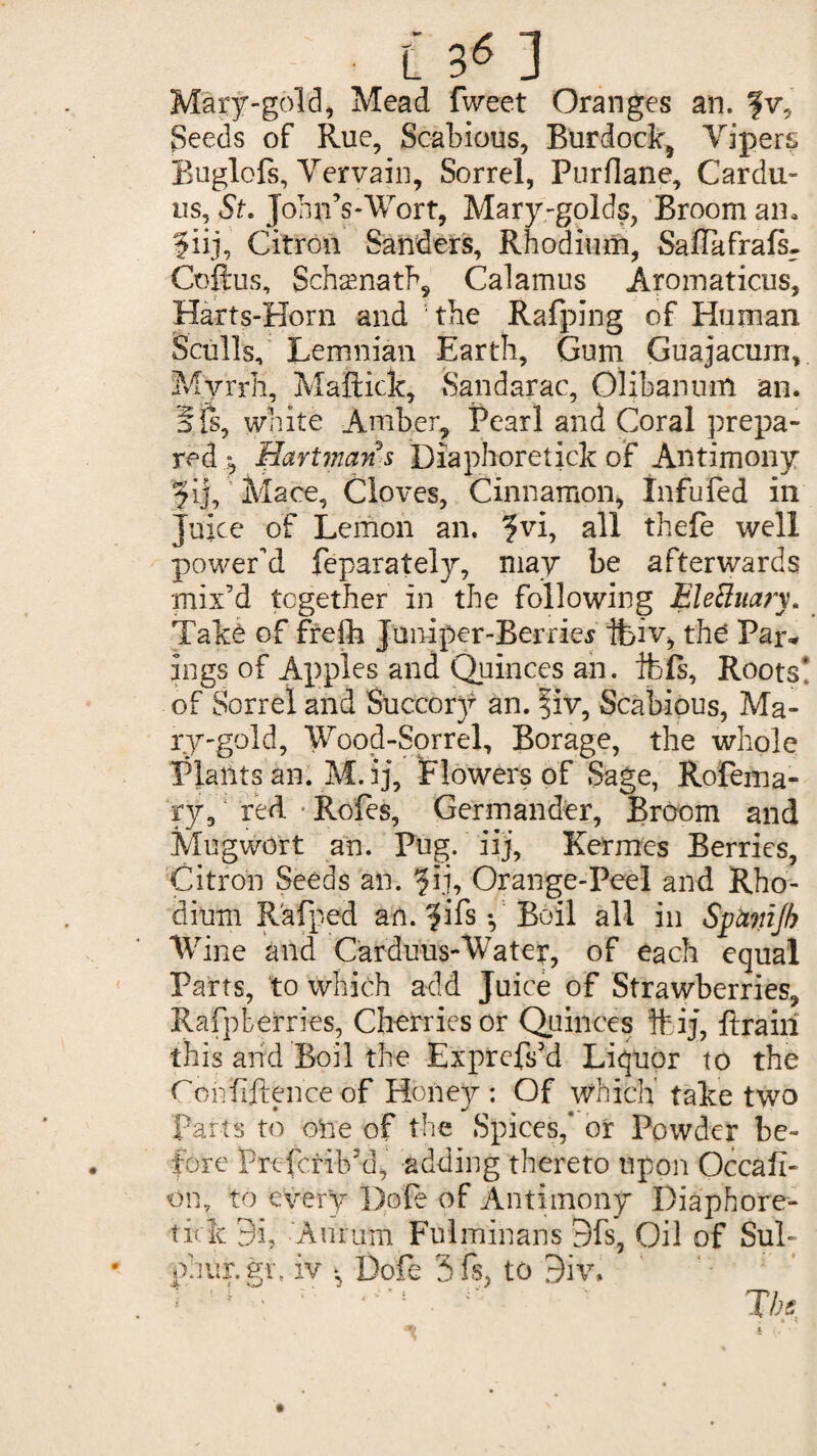 Mary-gold, Mead fweet Oranges an. fv. Seeds of Rue, Scabious, Burdock^ Vipers. Buglofs, Vervain, Sorrel, Purflane, Carda¬ ns, St. John’s-Wort, Mary-golds, Broom an. ?iij, Citron Sanders, Rhodium, Saflafrafs- Coftus, Schaenath, Calamus Aromaticus, Harts-Horn and the Rafping of Human Sculls, Lemnian Earth, Gum Guajacurn, Myrrh, Maftick, Sandarac, Olibanum an. Sfs, white Amber, Pearl and Coral prepa¬ red t, Hartman s Diaphoretick of Antimony §ij, Mace, Cloves, Cinnamon, Infufed in Juice of Lemon an. ?vi, all thefe well power'd feparately, may be afterwards mix’d together in the following Electuary. Take of frefh Juniper-Berries ibiv, thd Par* ings of Apples and Quinces an. ibfs. Roots! of Sorrel and Succory an. |iv, Scabious, Ma¬ ry-gold, Wood-Sorrel, Borage, the whole Plants an. M. ij. Flowers of Sage, Rofema- ry, red • Rofes, Germander, Broom and Mugwort an. Pug. iij, Kermes Berries, Citron Seeds an. ?ij, Orange-Peel and Rho¬ dium R'afped an. ?ifs •, Boil all in Symijh Wine and Carduus-Water, of each equal Parts, to which add Juice of Strawberries, Rafpterries, Cherries or Quinces ftij, {train this arid Boil the Exprefs’d Liquor to the Conhftenceof Hoiiey: Of which take two parts to one of the Spices,* or Powder be¬ fore Prcfcrib’d, adding thereto upon Occafi- oii, to every Dole of Antimony Diaphore- tick 9i, Anrum Fulminans 9fs, Oil of Sul¬ phur, gr. iv * Dofe 3fs, to 9iv.