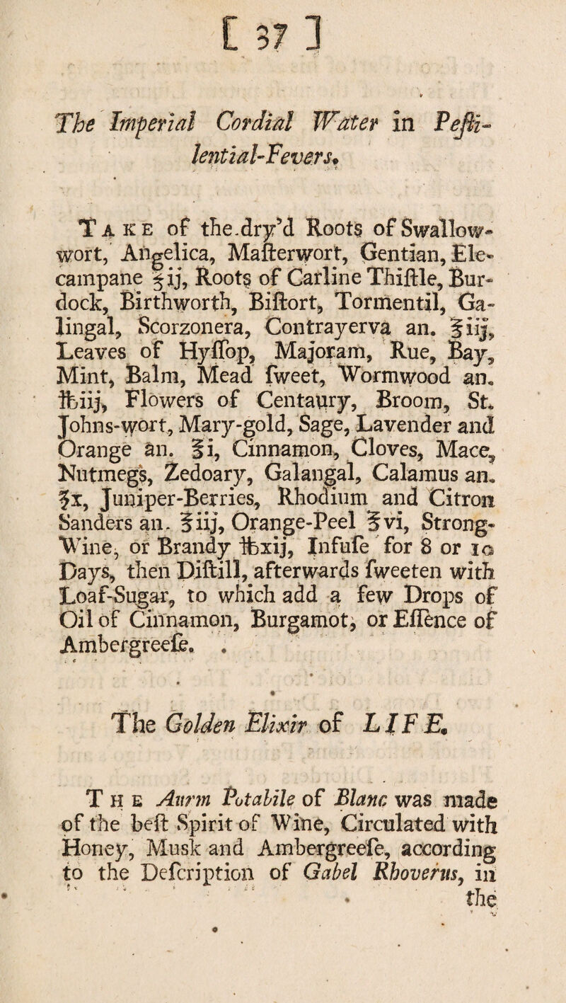 The Imperial Cordial Water in PeflT lent zal-Fever s♦ > ; ( .i> t Take of the.dry’d Roots of Swallow* wort, Angelica, Mafterwort, Gentian, Ele¬ campane §ij, Roots of Carline Thiftle, Bur- dock, Birthworth, Biftort, Tormentil, Ga~ lingal, Scorzonera, Contrayerva an. Jiij, Leaves of Hyffop, Majoram, Rue, Bay. Mint, Balm, Mead fweet, Wormwood an. ftuij, Flowers of Centaury, Broom, St. Johns-\yort, Mary-gold, Sage, Lavender and Orange an. fi, Cinnamon, Cloves, Mace? Nutmegs, Zedoary, Galangal, Calamus an. ?x, Juniper-Berries, Rhodium and Citron Sanders an. 5iij, Orange-Peel 5vi, Strong- Wine, or Brandy ifexij, Infufe for 8 or io Days, then Diftill, afterwards fweeten with Loaf-Sugar, to which add a few Drops of Oil of Cinnamon, Burgamot^ or Eflence of Ambergreefe. . ; f • ' • ■' * > . _ The Golden Elixir of LIFEi, The Aurm Potalile of Blanc was made of the beft Spirit of Wine, Circulated with Honey, Musk and Amhergreefe, according to the Defcription of Gabel Rhovents, in o