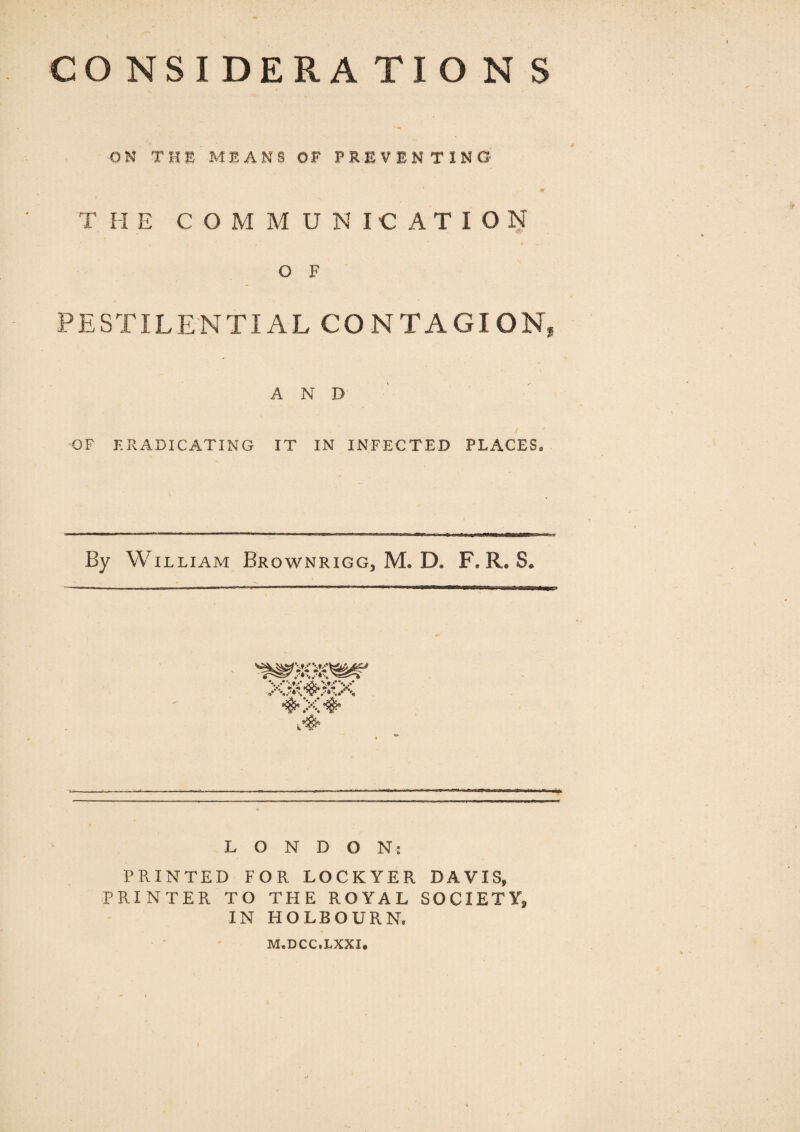 ON T H E MEANS OF PREVENTING T II ECO M M UNICATION O F PESTILENTIAL CONTAGION, AND OF ERADICATING IT IN INFECTED PLACES, By William Brownrigg, JVL IX F. R. S. GOC4#0< LONDON* PRINTED FOR LOCKYER DAVIS, PRINTER TO THE ROYAL SOCIETY, IN HOLBOURN, M.DCC.LXXI#