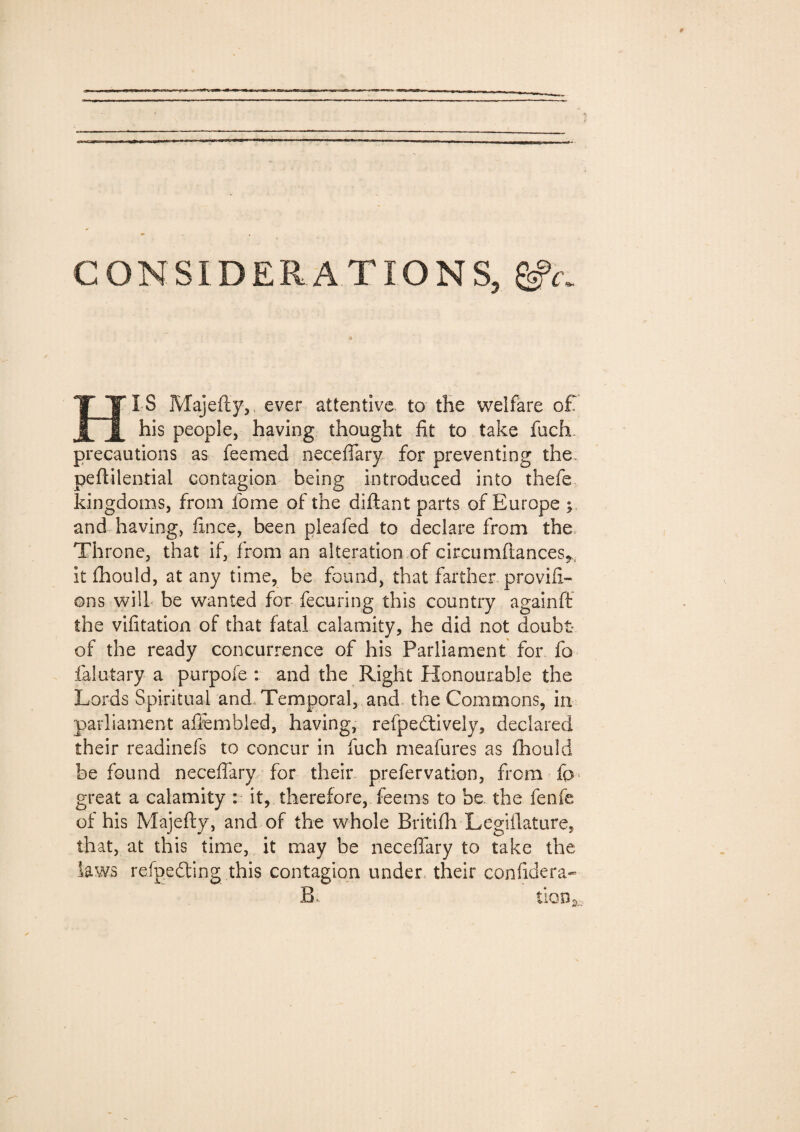 HI S Majefiy, ever attentive to the welfare of his people, having thought fit to take fuch precautions as feemed necefiary for preventing the. peflilential contagion being introduced into thefe kingdoms, from fome of the diftant parts of Europe ; and having, fince, been pleafed to declare from the Throne, that if, from an alteration of circa mftances^ it fhould, at any time, be found, that farther provifx- ons will be wanted for fecuring this country againff the vifitation of that fatal calamity, he did not doubt of the ready concurrence of his Parliament for fo falutary a purpofe : and the Right Honourable the Lords Spiritual and Temporal, and the Commons, in parliament afiembled, having, refpedtively, declared their readinefs to concur in fuch meafures as ihouid be found necefiary for their prefervation, from fp great a calamity : it, therefore,Teems to he. the fenfe of his Majefiy, and of the whole Britifh Legiilature, that, at this time, it may be necefiary to take the laws refgedting this contagion under their confidera- B, tion3