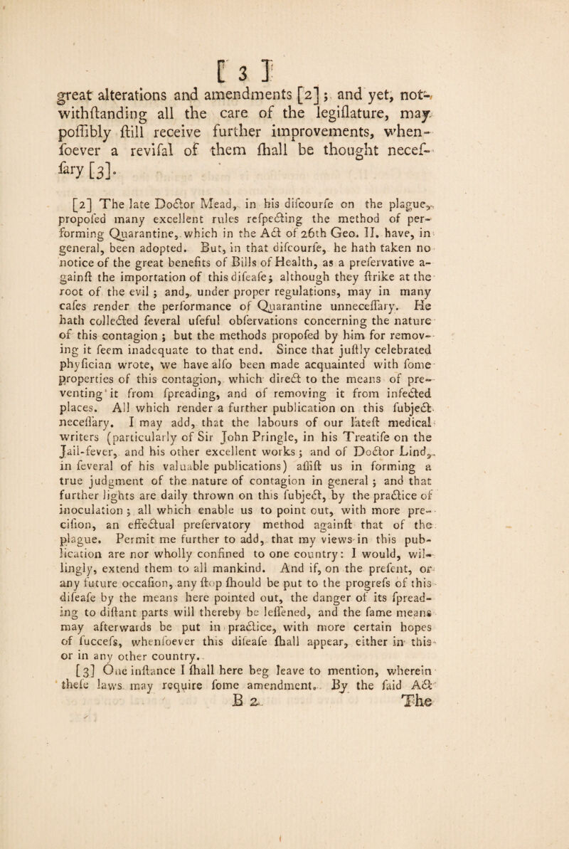 great alterations and amendments [2]; and yet, not-, withftanding all the care of the legiflature, map poffibly ftill receive further improvements, when- foever a revifal of them fhall be thought necef— fary [3]. [2] The late Doctor Mead, in his difcourfe on the plague,-, propofed many excellent rules refpedling the method of per¬ forming Quarantine3 which in the Adi of 26th Geo. II. have, in general, been adopted. But, in that difcourfe, he hath taken no notice of the great benefits of Bills of Health, as a prefervative a- gainft the importation of this difeafe$ although they flrike at the root of the evil ; and,, under proper regulations, may in many cafes render the performance of Quarantine unneceflary. He hath colledled feveral ufeful obfervations concerning the nature of this contagion ; but the methods propofed by him for remov¬ ing it feem inadequate to that end. Since that juftly celebrated phyfician wrote, we have alfo been made acquainted with fome properties of this contagion, which direct to the means of pre¬ venting it from fpreading, and of removing it from infedted places. All which render a further publication on this fubjedt necefiary. I may add, that the labours of our fated medical writers (particularly of Sir John Pringle, in his Treatife on the Jail-fever,, and his other excellent works; and of Dcsdtor Lind,, in feveral of his valuable publications) affift us in forming a true judgment of the nature of contagion in general ; and that further lights are daily thrown on this fubjedt, .by the pradlice of inoculation | all which enable us to point out, with more pre~ cifion, an efFedfual prefervatory method againft that of the plague. Permit me further to add,, that my views in this pub¬ lication are nor wholly confined to one country: I would, wil¬ lingly, extend them to all mankind. And if, on the prefent, or any future occafion, any (top fhould be put to the progrefs of this difeafe by the means here pointed out, the danger of its fpread¬ ing to diflant parts will thereby be lefiened, and the fame means may afterwards be put in pradiice, with more certain hopes of fuccefs, whenfoever this difeafe fhall appear, either in this or in any other country. [3] One inflance I fhall here beg leave to mention, wherein thefe laws may require fome amendments By the faid Adi B z. The