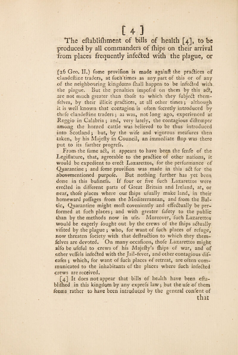 [4 ] The eftablifliment of bills of health [4], to be produced by all commanders of fhips on their arrival from places frequently infe&ed with the plague, or (26 Geo. II.) fome provifion is made againft the praflices of clandeftine traders, at fuch'times as any part of this or of any of the neighboaring kingdoms (hall happen to be infedled with, the plague. But the penalties impofed on them by this a6f, are not much greater than thofe to which they fubjedl them- felves, by their illicit practices, at all other times ; although it is well known that contagion is often fecretly introduced by thefe clandeftine traders; as was, not long ago, experienced at Reggio in Calabria ; and, very lately, the contagious diftemper among the horned cattle was believed to be thus introduced into Scotland ; but., by the wife and vigorous meafures then taken, by his Majefty in Council, an immediate flop was there put to its farther progrefs. From the fame a<5l, it appears to have been the fenfe of the Legiflature, that, agreeable to the practice of other nations, it would be expedient to eredl Lazarettos, for the performance of Quarantine ; and fome provifion was made in this a£t for the abovementioned purpofe. But nothing further has yet been done in this bufinefs. If four or five fuch Lazarettos were erccfted in different parts of Great Britain and Ireland, at, or near, thofe places where our {hips ufually make land, in their homeward paffages from the Mediterranean, and from the Bal¬ tic, Quarantine might mofl coveniently and effectually be per¬ formed at fuch places; and with greater fafety to the public than by the methods now in ufe. Moreover, fuch Lazarettos would be eagerly fought out by the crews of the fhips actually vifited by the plague ; who, for want of fuch places of refuge, now threaten fociety with that deflrudlion to which they them- felves are devoted. On many occafions, thofe Lazarettos might alfo be ufeful to crews of his Majefty’s (hips of war, and of other veffels infedled with the Jail-fever, and other contagious dif- cafes ; which, for want of fuch places of retreat, are often com¬ municated to the inhabitants of the places where fuch infedled crews are received. [4] ^ does not appear that bills of health have been efla- blifhed in this kingdom by any exprefs law; but the ufe of them feems rather to have been introduced by the general confent of that