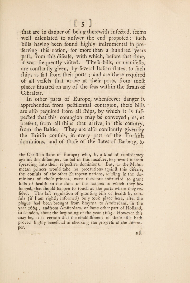 that are in danger of being therewith infected, feems well calculated to anfwer the end propofed: fuch bills having been found highly inftrumental in pre- ferving this nation, for more than a hundred years part, from this difeafe, with which, before that time, it was frequently vifited. Thefe hills, or manifefts, are conftantly given, by feveral Italian ftates, to fuch fhips as fail from their ports ; and are there required of all veftels that arrive at their ports, from mod: places fituated on any of the feas within the ftraitsof Gibraltar, In other parts of Europe, whenfoever danger is apprehended from peftilential contagion, thefe bills are alfo required from all fhips, by which it is fuf- pedted that this contagion may be conveyed ; as, at prefent, from all fhips that arrive, in this country, from the Baltic. They are alfo conftantly given by the Britifh confuls, in every part of the Turkifh dominions, and of thofe of the ftates of Barbary, to the Chriftian ftates of Europe; who, by a kind of confederacy againft this diftemper, united in this meafure, to prevent it from fpreading into their refpedtive dominions. But, as the Maho¬ metan princes would take no precautions againft this difeafe, the confuls of the other European nations, refiding in the do¬ minions of thofe princes, were therefore inftrudled to grant bills of health to the fhips of the nations to which they be¬ longed, that ftiould happen to touch at the ports where they re¬ ft ded. This laft regulation of granting bills of health by con¬ fuls (if I am rightly informed) only took place here, after the plague had been brought from Smyrna to Amfterdam, in the year 1664; andfrom Amfterdam, or fome other part of Holland, to London, about the beginning of the year 1665. However this may be, it is certain that the eftabliftiment of thefe bills hath proved highly beneficial in checking the progrefs of the diftem¬ per.