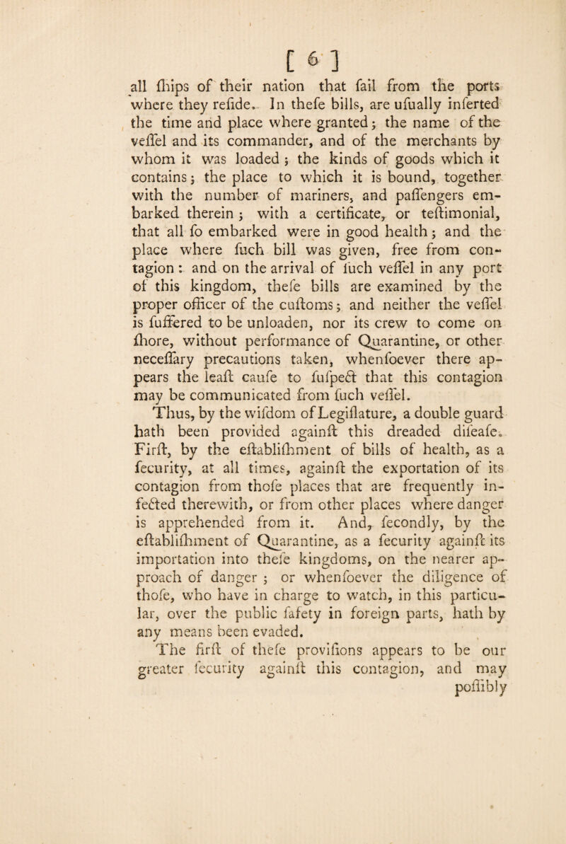 all fhips of their nation that fail from the ports where they refide*. In thefe bills, are ufually inferted the time and place where granted; the name of the veffel and its commander, and of the merchants by whom it was loaded ; the kinds of goods which it contains; the place to which it is bound, together with the number of mariners, and paffengers em¬ barked therein ; with a certificate, or teftimonial, that all fo embarked were in good health; and the place where fuch bill was given, free from con~ tagion: and on the arrival of fuch veffel in any port of this kingdom, thefe bills are examined by the proper officer of the cuftoms; and neither the veffel is fuffered to be unloaden, nor its crew to come on fhore, without performance of Quarantine, or other neceffary precautions taken, whenfoever there ap¬ pears the lead: caufe to fufpeft that this contagion may be communicated from fuch veffel. Thus, by the wifdom of Legiflature, a double guard hath been provided againft this dreaded difeafe*. Firft, by the eftabliffiment of bills of health, as a fecurity, at all times, againft the exportation of its contagion from thofe places that are frequently in¬ fected therewith, or from other places where danger is apprehended from it. And, fecondly, by the eftabliffiment of Quarantine, as a fecurity againft its importation into thefe kingdoms, on the nearer ap¬ proach of danger ; or whenfoever the diligence of thofe, who have in charge to watch, in this particu¬ lar, over the public fafety in foreign parts, hath by any means been evaded. The firft of thefe proviiions appears to be our greater fecurity againft this contagion, and may poffibly