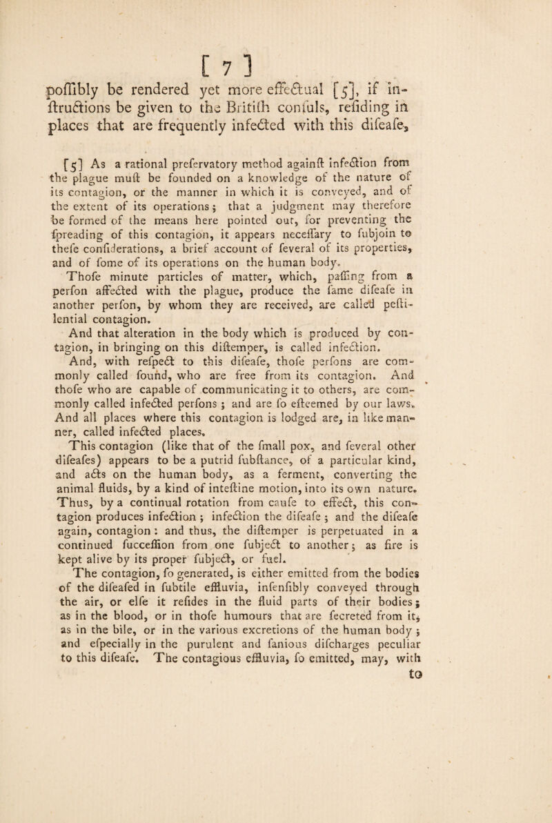 poffibly be rendered yet more effectual [5], if in- ftruftions be given to the Britifh centals, redding in places that are frequently infected with this difeafe^ [5] As a rational prefervatory method againft infection from the plague muft be founded on a knowledge of the nature of its contagion, or the manner in which it is conveyed, and of the extent of its operations; that a judgment may therefore he formed of the means here pointed out, for preventing the foreading of this contagion, it appears neceflary to fubjoin t© thefe confiderations, a brief account of feveral of its properties, and of fome of its operations on the human body, Thofe minute particles of matter, which, palling from a perfon afFedted with the plague, produce the fame difeafe in another perfon, by whom they are received, are called pefti- lential contagion. And that alteration in the body which is produced by con¬ tagion, in bringing on this diftemper, is called infedlion. And, with refpedt to this difeafe, thofe per fans are com¬ monly called found, who are free from its contagion. And thofe who are capable of communicating it to others, are com¬ monly called infedted perfons ; and are fo efteemed by our law7se And all places where this contagion is lodged are, in like man- ner, called infedted places. This contagion (like that of the fmall pox, and feveral other difeafes) appears to be a putrid fubftance, of a particular kind, and adts on the human body, as a ferment, converting the animal fluids, by a kind of inteftine motion, into its own nature. Thus, by a continual rotation from caufe to effedf, this con¬ tagion produces infedf ion ; infedtion the difeafe ; and the difeafe again, contagion: and thus, the diflemper is perpetuated in a continued fucceflion from one fubjedt to another; as fire is kept alive by its proper fubjedf, or fuel. The contagion, fo generated, is either emitted from the bodies of the difeafed in fubtile effluvia, infenfibly conveyed through the air, or elfe it refides in the fluid parts of their bodies; as in the blood, or in thofe humours that are fecreted from it* as in the bile, or in the various excretions of the human body ; and efpecially in the purulent and famous difeharges peculiar to this difeafe. The contagious effluvia, fo emitted, may, with to