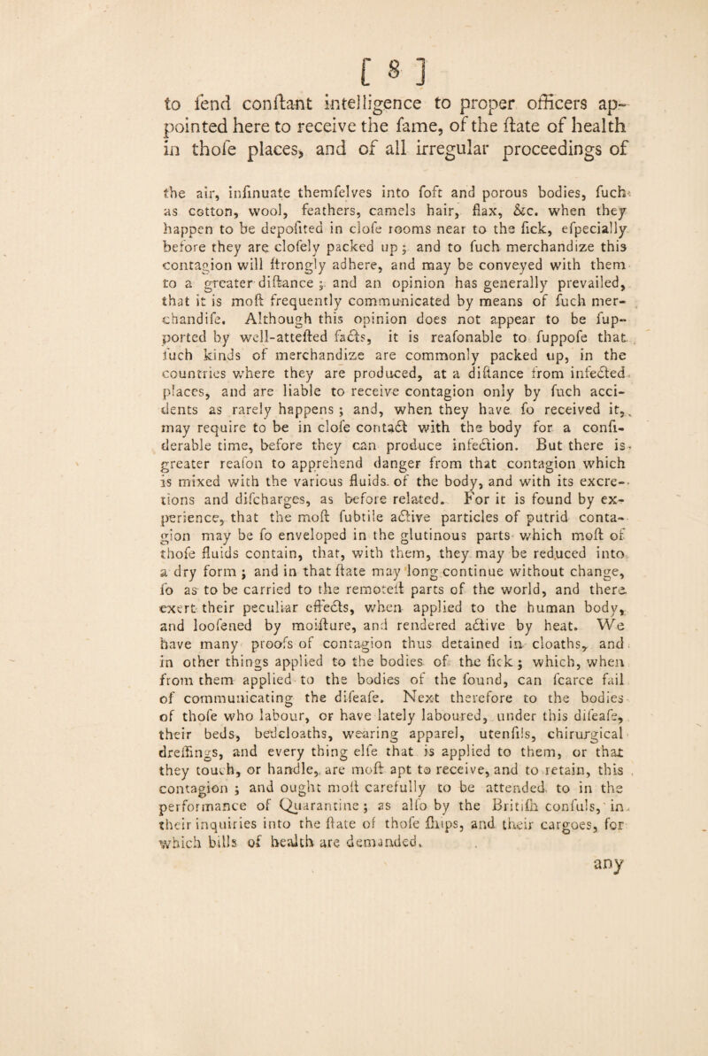 to fend constant intelligence to proper officers ap¬ pointed here to receive the fame, of the date of health in thole places* and of all irregular proceedings of the air, infinuate themfelves into foft and porous bodies, fuch'. as cotton, wool, feathers, camels hair, flax, &c. when they happen to be depofitea in clofe rooms near to the Tick, efpecially before they are clofely packed up; and to fuch merchandize this contagion will itrongly adhere, and may be conveyed with them to a greater diftance and an opinion has generally prevailed, that it is mo ft frequently communicated by means of fuch mer- chandife. Although this opinion does not appear to be fup- ported by well-attefted facts, it is reafonable to fuppofe that fuch kinds of merchandize are commonly packed up, in the countries where they are produced, at a diftance from infedted places, and are liable to receive contagion only by fuch acci¬ dents as rarely happens ; and, when they have fo received it, , may require to be in clofe contact with the body for a confi- derable time, before they can produce infection. But there is. greater reafon to apprehend danger from that contagion which is mixed with the various fluids-of the body, and with its excre¬ tions and difcharges, as before related. For it is found by ex¬ perience, that the moft fubtile adtive particles of putrid conta¬ gion may be fo enveloped in the glutinous parts which moft of thofe fluids contain, that, with them, they may be red.uced into a dry form ; and in that ftate may long continue without change, fo as to be carried to the remoteft parts of the world, and there, exert their peculiar effects, when applied to the human body, and loofened by moifture, and rendered adtive by heat. We have many proofs of contagion thus detained in. cloaths, and in other things applied to the bodies of the fick; which, when from them applied-to the bodies of the found, can fcarce fail of communicating the di-feafe. Next therefore to the bodies of thofe who labour, or have lately laboured, under this difeafs, their beds, bedcloaths, wearing apparel, utenfiis, chirurgical dreftings, and every thing elfe that is applied to them, or that they touch, or handle, are moft apt to receive, and to retain, this contagion ; and ought moft carefully to be attended to in the performance of Quarantine; as alfo by the Britifia confuls,'in> their inquiries into the ftate of thofe fhtps, and their cargoes, for which bills of health are. demanded. any