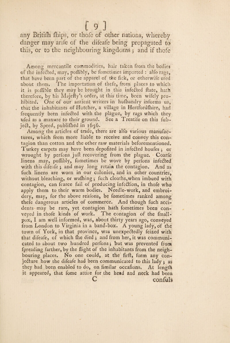 any Britifh fhips, or thofe of other nations, whereby danger may anfe of the difeafe being propagated to this, or to the neighbouring kingdoms 5 and if thofe Amono; mercantile commodities, hair taken from the bodies of the infected, may, poffibly, be fometimes imported : alfo rags, that have been part of the apparel of the fick, or otherwife ufed about them. The importation of thefe, from places to which it is poffible they may be brought in this infedted ftate, hath therefore, by his Majefty’s order, at this time, been wifely pro¬ hibited. One of our antient writers in hufbandry informs us, that the inhabitants of Hutcher, a village in Hertfordftiire, had frequently been infected with the plague, by rags which they ufed as a manure to their ground. See a Treatife on this fub- ject, by Speed, publifhed in 1656. Among the articles of trade, there are alfo various manufac¬ tures, which feem more liable to receive and convey this con¬ tagion than cotton and the other raw materials beforementionecL Turkey carpets may have been depofited in infected houfes 5 or wrought by psrfons juft recovering from the plague. Coarfe linens may, poffibly, fometimes be wove by perfons infected with this difeafe ; and may long retain the contagion. And as fuch linens are worn in our colonies, and in other countries,, without bleaching, or waftiing; fuch cloaths,when imbued with contagion, can fcarce fail of producing infection, in thofe who apply them to their warm bodies. Needle-work, and embroi¬ dery, may, for the above reafons, be fometimes ranked among thefe dangerous articles of commerce. And though fuch acci¬ dents-may be rare, yet contagion hath fometimes been con¬ veyed in thofe kinds of work. The contagion of the fmali- pox, I am well informed, was, about thirty years ago, conveyed from London to Virginia in a band-box. A young lady, of the town of York, in that province, was unexpectedly feized with that difeafe, of which {he died ; and from her, it was communi¬ cated to about two hundred perfons; but was prevented from fpreading farther, by the flight of the inhabitants from the neigh¬ bouring places. No one could, at the firft, form any con¬ jecture how the difeafe had been communicated to this lady ; as they had been enabled to do, on fimilar occafions. At length it appeared, that fome attire for the head and neck had been C confuls 1