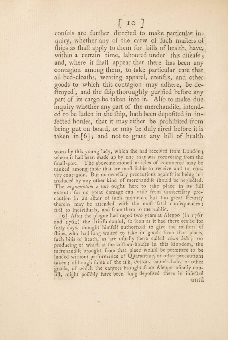 [ IO] confuls are farther directed to make particular in¬ quiry, whether any of the crew of fuch mailers of Chips as fhall apply to them for bills of health, have, within a certain time, laboured under this difeafe $ and, where it fhall appear that there has been any contagion among them, to take particular care that all bed-cloaths, wearing apparel, uteniils, and other goods to which this contagion may adhere, be de¬ stroyed ; and the Chip thoroughly purified before any part of its cargo be taken into it. Alfo to make due inquiry whether any part of the merchandife, intend¬ ed to be laden in the (hip, hath been depofited in in- fefted houfes, that it may either be prohibited from being put on board, or may be duly aired before it is taken in [6] $ and not to grant any bill of health worn by this young lady, which fhe had received from London; wrhere it had been made up by one that was recovering from the fmall-pox. The abovementioned articles of commerce may be ranked among thofe that are moft liable to receive and to con¬ vey contagion. But no neceffary precautions againil: its being in¬ troduced by any other kind of merchandife fhould be negledted. The argumentum e into ought here to take place in its full extent: for no great damage can arife from unneceflary pre¬ caution in an affair of fuch moment; but too great fecurity therein may be attended with the moil fatal confequences; firft to individuals, and from them to the public. 16] After the plague had raged two years at Aleppo (in 1761 and 1762) the Britifh conful, fo foon as it had there ceafed for forty days, thought himfelf authorized to give the mailers of .Chips, who had long waited to take in goods from that place, fuch bills of heath, as are ufually there called clean bills ; on producing of which at the cudom-houfes in this kingdom, the merchandife brought from that place would be permitted to be landed without performance of Quarantine, or other precautions taken; although fome of the filk, cotton, camels-hair, or other goods, of which the cargoes brought from Aleppo ufually con- fift, might poffibly have been long depofited there in infedted until