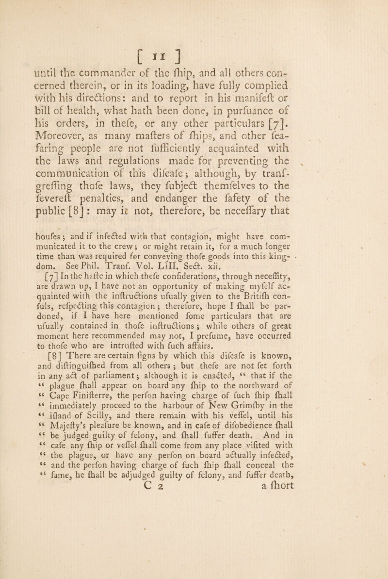 [«] until the commander of the (hip, and all others con¬ cerned therein, or in its loading, have fully complied with his directions: and to report in his manifeft or bill of health, what hath been done, in purfuance of his orders, in thefe, or any other particulars [7]* Moreover, as many mailers of fhips, and other fea- faring people are not fufficiently acquainted with the laws and regulations made for preventing the A communication of this difeafe; although, by tranf- greffing thofe laws, they fubjeCl themfelves to the fevered penalties, and endanger the fafety of the public [8J : may it not, therefore, be neceffary that houfes; and if infe&ed with that contagion, might have com¬ municated it to the crew; or might retain it, for a much longer time than was required for conveying thofe goods into this king- - dom. See Phil. Tranf. Vol. LIII. Se6L xii. [7] In the haffe in which thefe confiderations, through neceffity, are drawn up, I have not an opportunity of making myfelf ac¬ quainted with the inftiucfions ufually given to the Britiih con- fuls, refpedling this contagion ; therefore, hope I {hall be par¬ doned, if I have here mentioned fame particulars that are ufually contained in thofe inftrudions ; while others of great moment here recommended may not, I prefume, have occurred to thofe who are intrufted with fuch affairs. [8] There are certain figns by which this difeafe is known, and diftinguifhed from all others ; but thefe are not fet forth in any a61 of parliament; although it is ena6ted, 44 that if the 44 plague {hall appear on board any {hip to the northward of 44 Cape Finifterre, the perfon having charge of fuch {hip {hall 44 immediately proceed to the harbour of New Grimfby in the 44 ifland of Scilly, and there remain with his veffel, until his 44 Majefty’s pleafure be known, and in cafe of difobedience {hall 44 be judged guilty of felony, and {hall fuffer death. And in 44 cafe any {hip or veffel {hall come from any place vifited with 44 the plague, or have any perfon on board actually infe6ted, 44 and the perfon having charge of fuch {hip (hall conceal the 44 fame, he {hall be adjudged guilty of felony, and fuffer death, C 2 a fhort