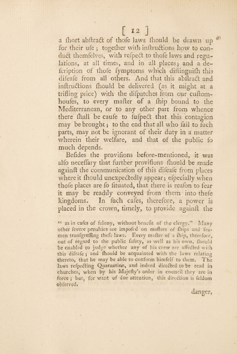 a fhort abftraft of thofe laws fhould be drawn up for their ufe ; together with inftru&ions how to con¬ duct themfelves, with refpeft to thofe laws and regu¬ lations, at all times, and in all places; and a de- fcription of thofe fymptoms which diftinguifh this difeafe from all others. And that this a b fix a ft and inftrudions fhould be delivered (as it might at a trifling price) with the difpatches from our cuftom- houfes, to every mafter of a fhip bound to the Mediterranean, or to any other part from whence there fhall be caufe to fufpedt that this contagion may be brought; to the end that all who fail to liich parts, may not be ignorant of their duty in a matter wherein their welfare, and that of the public fo much depends. Befides the provifions before-mentioned, it was alfo neceffary that further provifions fliould be made againfl the communication of this difeafe from places where it fliould unexpectedly appear ; efpecially when thofe places are fo fltuated, that there is reafon to fear it may be readily conveyed from them into thefe kingdoms* In fuch cafes, therefore, a power is placed in the crown, timely, to provide againft the as in cafes of felony, without benefit of the clergy.” Many other fevere penalties are impofcd on matters of fhips and tea¬ men tranfgreffing thefe laws. Every mailer of a fhip, therefore, out of regard to the public lafety, as well as his own, fhould be enabled to judge whether any of his crew are affected with this difeafe ; and fhould be acquainted with the laws relating thereto, that he may be able to conform himfelf to them. The laws refpedting Quarantine, and indeed directed to be read in churches, when by his Majefty’s order in council they are in force ; but, for want of due attention, this direction is feldom obferved, danger.