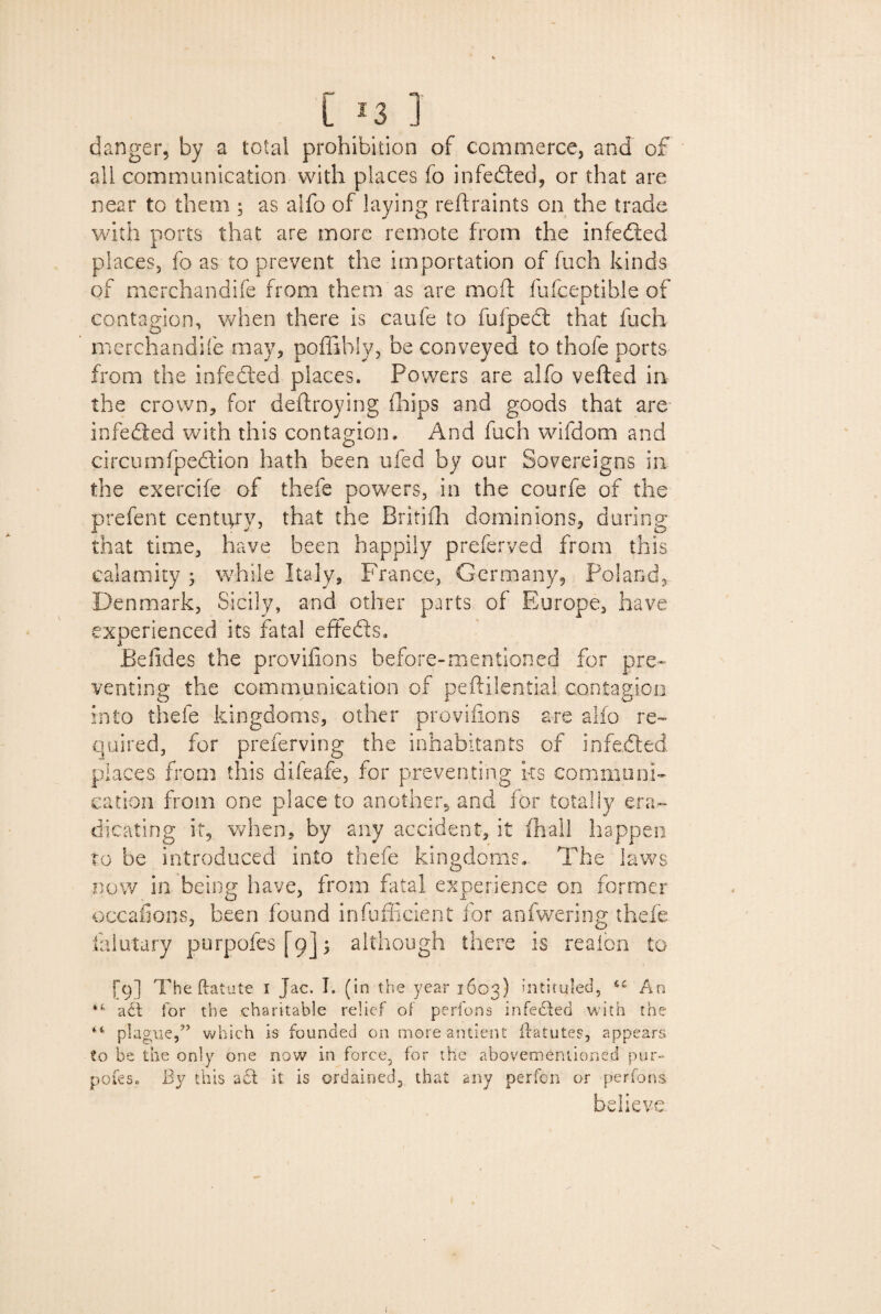 danger, by a total prohibition of commerce, and of all communication with places fo infedted, or that are near to them ; as alfo of laying reftraints on the trade with ports that are more remote from the infedted places, fo as to prevent the importation of fuch kinds of merchandife from them as are mod: fufceptible of contagion, when there is caufe to fufpedt that fuch merchandife may, poffihly, be conveyed to thofe ports from the infedted places. Powers are alfo vefted in the crown, for deftroying fhips and goods that are infedted with this contagion. And fuch wifdom and circumfpedtion hath been ufed by our Sovereigns in the exercife of thefe powers, in the courfe of the prefent century, that the Brififli dominions, during that time, have been happily preferred from this calamity ; while Italy, France, Germany, Poland, Denmark, Sicily, and other parts of Europe, have experienced its fatal effedts. Befides the provifions before-mentioned for pre¬ venting the communication of peftilentia! contagion into thefe kingdoms, other provifions are alfo re¬ quired, for preferring the inhabitants of infedted places from this difeafe, for preventing ks communi¬ cation from one place to another* and for totally era¬ dicating it, when, by any accident, it (hall happen to be introduced into thefe kingdoms. The laws now in being have, from fatal experience on former occafions, been found insufficient for anfwering thefe falutary purpofes [ 9]; although there is reafon to [9] The ftatute 1 Jac. I. (in the year 1603) intituled, An adt tor the charitable relief of perfons infedted with the plague/’ which is founded on more antient flatutes, appears to be the only one now in force, for the abovemernioned pur¬ pofes. By this a£l it is ordained, that any perfcn or perfons believe \ 1