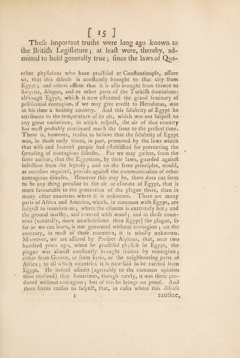 Thefe important truths were long ago known to the Britifh Legiflature; at leaf!: were, thereby, ad¬ mitted to hold generally true 3 iince the laws of Qua- other phyficians who have pradbifed at Conftantinople, afFure us, that this difeafe is conftantly brought to that city from Egypt; and others affirm that it is aSfo brought from thence to Smyrna, Aleppo, and to other parts of the Turkiih dominions: although Egypt, which is now efteemed the grand femi nary of peftilential contagion, if we may give credit to Herodotus, was in his time a healthy country. And this falubrity of Egypt he attributes to the temperature of its air, which was not fubjedt to any great variations; in which refpedf, the air of that country has mod: probably continued much the fame to the prefent time. There is, however, reafon to beiieve that the falubrity of Egypt was, in thofe early times, in part, promoted by the laws which that wife and learned people had eftablifhed for preventing the fpreading of contagious difeafes. For we may gather, from the * fame author, that the Egyptians, by their laws, guarded againft infedHon from the leprofy ; and on the fame principles, would, as occafion required, provide againft the communication of other contagious difeafes. However this may be, there does not feem to be any thing peculiar in the air or climate of Egypt, that is more favourable to the generation of the plague there, than in many other countries where it is unknown. There are many parts of Africa and America, which, in common with Egypt, are fubjedt to inundations; where the climate is extremely hot; and the ground marftiy, and covered with wood; and in thofe coun¬ tries (naturally, more unwholefome than Egypt) the plague, fa far as we can learn, is not generated without contagion on the contrary, in mod: of thofe countries, it is wholly unknown. Moreover, we are allured by Profper Alpinus, that, near two hundred years ago, when he pracbifed phyfick in Egypt, the plague was almoft conftantly brought thither by contagion; either from G;eece, or from Syria, or the neighbouring parts of Africa; to ail which countries it is now faid to be carried from Egypt, He indeed admits (agreeably to the common opinion then received) that fometimes, though rarely, it was there pro¬ duced without contagion ; but of this he brings no proof. And there feems reafon to fufpedf, that, in cafes where this difeafe x . ranting