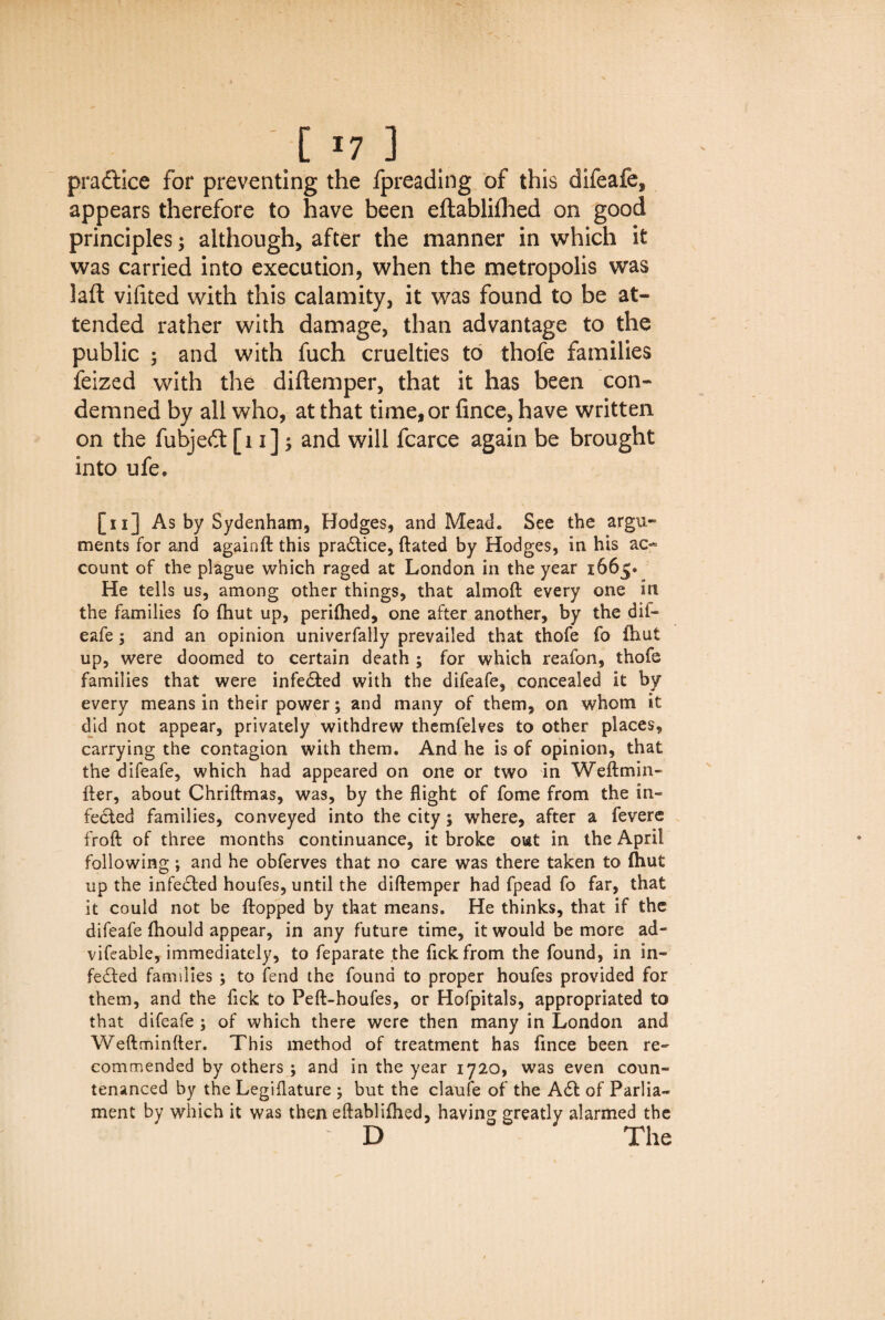 practice for preventing the fpreading of this difeafe, appears therefore to have been eftabliflhed on good principles; although, after the manner in which it was carried into execution, when the metropolis was laft vifited with this calamity, it was found to be at¬ tended rather with damage, than advantage to the public ; and with fuch cruelties to thofe families feized with the diftemper, that it has been con¬ demned by all who, at that time, or fince, have written on the fubjedt [11] and will fcarce again be brought into ufe. [ 11] As by Sydenham, Hodges, and Mead. See the argu¬ ments for and againft this practice, ftated by Hodges, in his ao- count of the plague which raged at London in the year 1665* He tells us, among other things, that almoft every one in the families fo (hut up, perifhed, one after another, by the dif¬ eafe ; and an opinion univerfally prevailed that thofe fo iliut up, were doomed to certain death ; for which reafon, thofe families that were infedfed with the difeafe, concealed it by every means in their power; and many of them, on whom it did not appear, privately withdrew themfelves to other places, carrying the contagion with them. And he is of opinion, that the difeafe, which had appeared on one or two in Weftmili¬ fter, about Chriftmas, was, by the flight of fome from the in¬ fected families, conveyed into the city; where, after a fevere froft of three months continuance, it broke out in the April following; and he obferves that no care was there taken to (hut up the infedted houfes, until the diftemper had fpead fo far, that it could not be {topped by that means. He thinks, that if the difeafe fhould appear, in any future time, it would be more ad¬ visable, immediately, to feparate the fickfrom the found, in in- fedfed families ; to fend the found to proper houfes provided for them, and the Tick to Peft-houfes, or Hofpitals, appropriated to that difeafe ; of which there were then many in London and Weftminfter. This method of treatment has fince been re¬ commended by others ; and in the year 1720, was even coun¬ tenanced by the Legiflature ; but the claufe of the Adt of Parlia¬ ment by which it was then eftablifhed, having greatly alarmed the D The