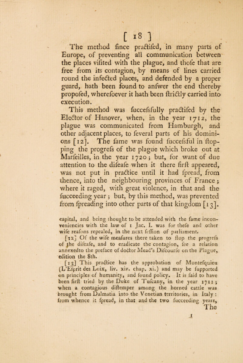 \ [ 18 ] The method fince praftifed, in many parts of Europe, of preventing all communication between the places vifited with the plague, and thofe that are free from its contagion, by means of lines carried round the infedted places, and defended by a proper guard, hath been found to anfwer the end thereby propofed, wherefoever it hath been ftridfcly carried into execution. This method was fuccefsfully pradtifed by the Elector of Hanover, when, in the year 1712, the plague was communicated from Hamburgh, and other adjacent places, to feveral parts of his domini¬ ons [12]. The fame was found fuccefsful in flop¬ ping the progrefs of the plague which broke out at Marfeilles, in the year 17203 but, for want of due attention to the difeafe when it there firft appeared, was not put in practice until it had fpread, from thence, into the neighbouring provinces of France 3 where it raged, with great violence, in that and the fucceeding year 3 but, by this method, was prevented from fpreading into other parts of that kingdom [13]. capital, and being thought to be attended with the fame incon- yeniencies with the law of 1 Jac. I. was for thefe and other wife reafons repealed, in the next feftion of parliament. [12] Of the wife meafures there taken to hop the progrefs of jhe difeafe, and to eradicate the contagion, fee a relation annexedto the preface of doctor Mead’s Difcourfe on the Plague, edition the 8th. [13] This practice has the approbation of Montefquieu (L’Efprit des Loix, liv. xiv. chap, xi.) and may be fupported on principles of humanity, and found policy. It is laid to have been fir ft tried by the Duke of Tufcany, in the year 1711 3 when a contagious diftemper among the horned cattle was brought from Dalmatia into the Venetian territories, in Italy: from whence it fpread, in that and the two fucceeding years. The