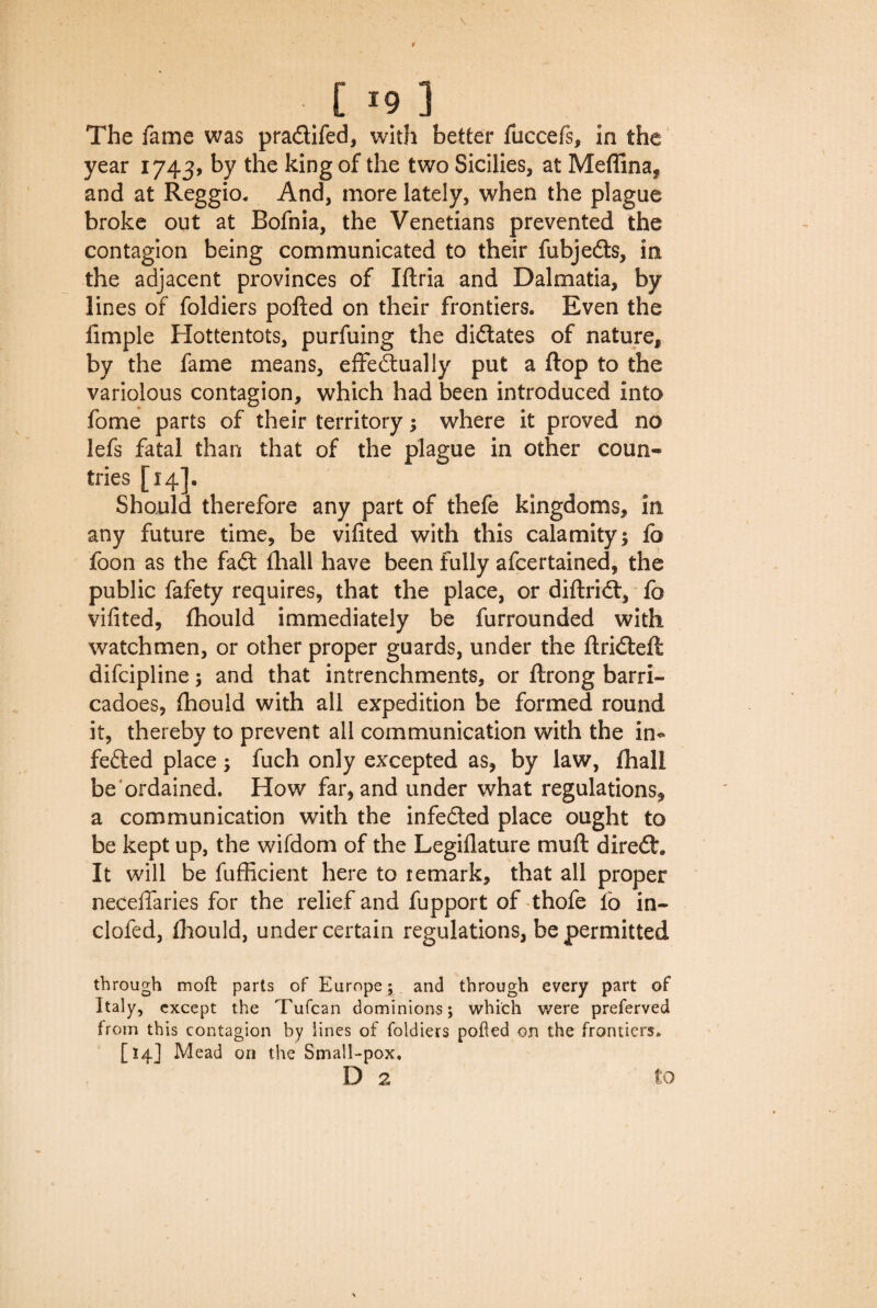 E *9 ] The fame was pradtifed, with better fuccefs, in the year 1743, by the king of the two Sicilies, at Medina, and at Reggio* And, more lately, when the plague broke out at Bofnia, the Venetians prevented the contagion being communicated to their fubjedts, in the adjacent provinces of Iftria and Dalmatia, by lines of foldiers polled on their frontiers. Even the fimple Hottentots, purfuing the dictates of nature, by the fame means, effedtually put a flop to the variolous contagion, which had been introduced into fome parts of their territory; where it proved no lefs fatal than that of the plague in other coun¬ tries [14]. Should therefore any part of thefe kingdoms, in any future time, be vifited with this calamity; lb foon as the fadt lhall have been fully afcertained, the public fafety requires, that the place, or diftridt, fo vifited, Ihould immediately be furrounded with watchmen, or other proper guards, under the ftridteft difcipline; and that intrenchments, or ftrong barri- cadoes, fhouid with all expedition be formed round it, thereby to prevent all communication with the in- fedted place; fuch only excepted as, by law, lhall be ordained. How far, and under what regulations, a communication with the infedted place ought to be kept up, the wifdom of the Legillature mull diredh It will be fufficient here to remark, that all proper necelfaries for the relief and fupport of thofe fo in- clofed, fhouid, under certain regulations, be permitted through moft parts of Europe; and through every part of Italy, except the Tufcan dominions; which were preferved from this contagion by lines of foldiers polled on the frontiers* [14] Mead on the Small-pox.