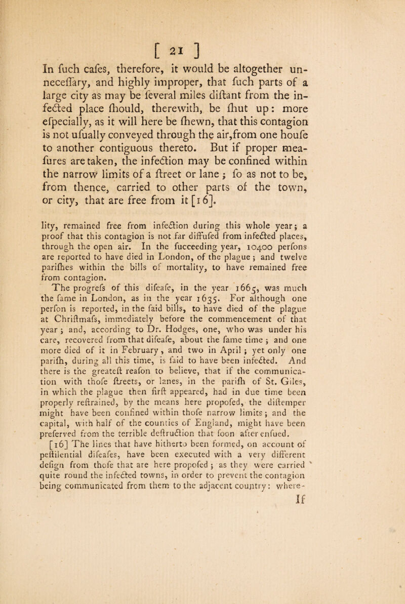 In fuch cafes, therefore, it would be altogether un¬ necessary, and highly improper, that fuch parts of a large city as may be Several miles diftant from the in¬ fected place fhould, therewith, be Shut up: more especially, as it will here be (hewn, that this contagion is not ufually conveyed through the air,from one houfe to another contiguous thereto. But if proper mea¬ sures are taken, the infection may be confined within the narrow limits of a Street or lane ; So as not to be, from thence, carried to other parts of the town, or city, that are free from it [16]. lity, remained free from infedlion during this whole year; a proof that this contagion is not far diffufed from infedfed places, through the open air. In the fucceeding year, 10400 perfons are reported to have died in London, of the plague ; and twelve parifhes within the bills of mortality, to have remained free from contagion. The progrefs of this difeafe, in the year 1665, was much the fame in London, as in the year 1635. For although one perfon is reported, in the faid bills, to have died of the plague at Chriftmafs, immediately before the commencement of that year ; and, according to Dr. Hodges, one, who was under his care, recovered from that difeafe, about the fame time ; and one more died of it in February , and two in April ; yet only one parifh, during all this time, is laid to have been infedfed. And there is the greateft reafon to believe, that if the communica¬ tion with thofe ftreets, or lanes, in the parifh of St. Giles, in which the plague then fir ft appeared, had in due time been properly reftrained, by the means here propofed, the diftemper might have been confined within thofe narrow limits ; and the capital, with half of the counties of England, might have been preferved from the terrible deffrudlion that foon after enfued. [16] The lines that have hitherto been formed, on account of peftilential difeafes, have been executed with a very different defign from thofe that are here propofed ; as they were carried quite round the infedfed towns, in order to prevent the contagion being communicated from them to the adjacent country: where- If