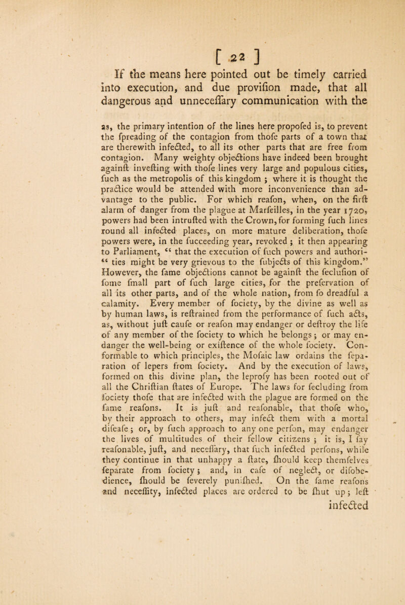 If the means here pointed out be timely carried into execution, and due provifion made, that all dangerous and unneceffary communication with the as, the primary intention of the lines here propofed is, to prevent the fpreading of the contagion from thofe parts of a town tha£ are therewith infedted, to all its other parts that are free from contagion. Many weighty objections have indeed been brought againft invefting with thofe lines very large and populous cities, fuch as the metropolis of this kingdom ; where it is thought the pradtice would be attended with more inconvenience than ad¬ vantage to the public. For which reafon, when, on the firft alarm of danger from the plague at Marfeilles, in the year 1720, powers had been intruded with the Crown, for forming fuch lines round all infedted places, on more mature deliberation, thofe powers were, in the fucceeding year, revoked ; it then appearing to Parliament, ct that the execution of fuch powers and authori- ties might be very grievous to the fubjedts of this kingdom.J? However, the fame objections cannot be againft the feclufion of fome fmall part of fuch large cities, for the prefervation of all its other parts, and of the whole nation, from fo dreadful a calamity. Every member of fociety, by the divine as well as by human laws, is reftrained from the performance of fuch adts, as, without juft caufe or reafon may endanger or deftroy the life of any member of the fociety to which he belongs; or may en¬ danger the well-being or exiftence of the whole fociety. Con¬ formable to which principles, the Mofaic law ordains the fepa- ration of lepers from fociety. And by the execution of laws, formed on this divine plan, the leprofy has been rooted out of all the Chriftian dates of Europe. The laws for fecluding from fociety thofe that are infedted with the plague are formed on the fame reafons. It is juft and reafonable, that thofe who, by their approach to others, may infedt them with a mortal difeafe; or, by fuch approach to anyone perfon, may endanger the lives of multitudes of their fellow citizens ; it is, I fay reafonable, juft, and neceftary, that fuch infedted perfons, while they continue in that unhappy a date, fhould keep themfelves feparate from fociety; and, in cafe of negledt, or difobe- dience, Ihould be feverely punifhed. On the fame reafons -and neceftity, infedted places are ordered to be ftiut up; left infedted