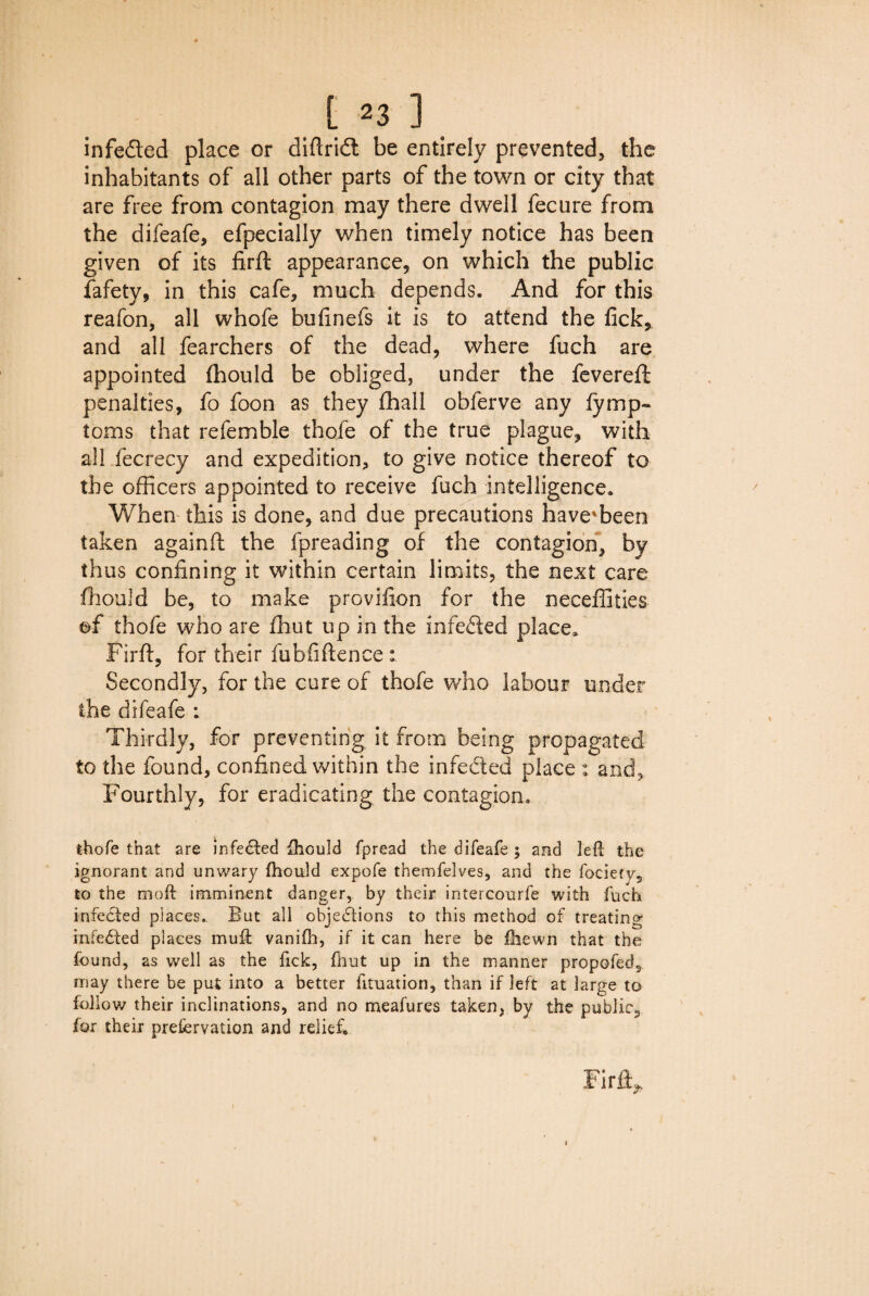 infeded place or diftrid be entirely prevented, the inhabitants of all other parts of the town or city that are free from contagion may there dwell fecure from the difeafe, efpecially when timely notice has been given of its firft appearance, on which the public fafety, in this cafe, much depends. And for this reafon, all whofe bufinefs it is to attend the fick, and all fearchers of the dead, where fuch are appointed fhould be obliged, under the fevereft penalties, fo foon as they fhall obferve any lymp- toms that refemble thofe of the true plague, with all fecrecy and expedition, to give notice thereof to the officers appointed to receive fuch intelligence. When this is done, and due precautions have'been taken againft the fpreading of the contagion, fay thus confining it within certain limits, the next care fhould be, to make provifion for the neceffities of thofe who are fhut up in the inreded place. Firft, for their fubfiftence : Secondly, for the cure of thofe who labour under the difeafe : Thirdly, for preventing it from being propagated to the found, confined within the infeded place : and, Fourthly, for eradicating the contagion. thofe that are infeded fhould fpread the difeafe ; and left the ignorant and unwary fhould expofe themfelves, and the fociefy, to the mod imminent danger, by their intercourfe with fuch infected places.. But all objections to this method of treating infeCted places muff vanifh, if it can here be jfhewn that the found, as well as the Tick, fhut up in the manner propofed3 may there be put into a better fituation, than if left at large to follow their inclinations, and no meafures taken, by the public, for their preservation and relief. Firft i i