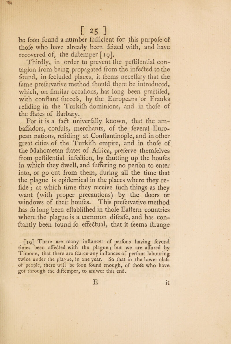 be foon found a number fufficient for this purpofe of thofe who have already been feized with, and have recovered of, the diftemper [19]. Thirdly, in order to prevent the peftilential con¬ tagion from being propagated from the infected to the found, in fecluded places, it feems neceffary that the fame prefervative method fhould there be introduced* which, on fimilar occafions, has long been praftifed, with conftant fuccefs, by the Europeans or Franks refiding in the Turkifh dominions, and in thofe of the ftates of Barbary. For it is a fact univerfally known, that the am- bafladors, confuls, merchants, of the feveral Euro¬ pean nations, refiding at Conftantinople, and in other great cities of the Turkifh empire, and in thofe of the Mahometan ftates of Africa, preferve themfelves from peftilential infeftion, by fhutting up the houfes in which they dwell, and fuffering no perfon to enter into, or go out from them* during all the time that the plague is epidemical in the places where they re- fide ; at which time they receive fuch things as they want (with proper precautions) by the doors or windows of their houfes. This prefervative method has fo long been eftablifhed in thofe Eaftern countries where the plague is a common difeafe, and has con- ftantly been found fo effectual, that it feems ftrange [19] There are many inftances of perfons having feveral times been affected with the plague ; but we are allured by Timone, that there are fcarce any inftances of perfons labouring twice under the plague, in one year. So that in the lower clafs of people, there will be foon found enough, of thofe who have got through the diftemper, to anfwer this end. E it