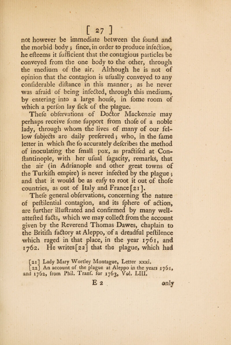 not however be immediate between the found and the morbid body; fince, in order to produce infedlion, he efteems it fufficient that the contagious particles be conveyed from the one body to the other, through the medium of the air. Although he is not of opinion that the contagion is ufually conveyed to any conliderable diftance in this manner; as he never was afraid of being infedted, through this medium* by entering into a large houfe, in fome room of which a perfon lay fick of the plague. Thefe obfervations of Dodtor Mackenzie may perhaps receive fome fupport from thofe of a noble lady, through whom the lives of many of our fel¬ low fubjeds are daily preferved; who, in the fame letter in which (he fo accurately defcribes the method of inoculating the fmall pox, as pradtifed at Con- ftantinople, with her ufual fagacity, remarks, that the air (in Adrianople and other great towns of the Turkifh empire) is never infedted by the plague ; and that it would be as eafy to root it out of thofe countries, as out of Italy and France [21]. Thefe general obfervations, concerning the nature of peftilential contagion, and its fphere of adtion, are further illuftrated and confirmed by many well- attefted fadts, which we may colledt from the account given by the Reverend Thomas Dawes, chaplain to the Britifh fadtory at Aleppo, of a dreadful peftilence which raged in that place, in the year 1761, and 1762. He writes[22] that the plague, which had [21] Lady Mary Wortley Montague, Letter xxxh [22] An account of the plague at Aleppo in the years 1761, and 1762, from Phil. TranC for 1763, VqL Lltl, E 2 . only