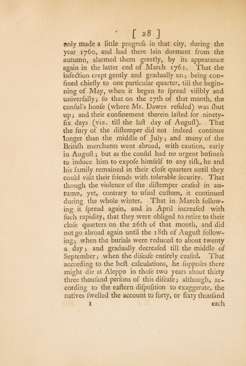 only made a little progrefs in that city, during the year 1760, and had there lain dormant from the autumn, alarmed them greatly, by its appearance again in the latter end of March 1761. That the infedion crept gently and gradually on; being con¬ fined chiefly to one particular quarter, till the begin¬ ning of May, when it began to fpread vifibly and univerfally; fo that on the 27th of that month, the con ful’s houfe (where Mr. Dawes refided) was fhut ups and their confinement therein lafied for ninety- fix days (viz. till the laft day of Augufi). That the fury of the diftemper did not indeed continue longer than the middle of July; and many of the Britifh merchants went abroad, with caution, early in Auguft ; but as the conful had no urgent bufinefs to induce him to expofe himfelf to any rifle, he and his family remained in their clofe quarters until they could vifit their friends with tolerable fecurity. That though the violence of the diftemper ceafed in au¬ tumn, yet, contrary to ufual cuftom, it continued during the whole winter. That in March follow¬ ing it fpread again, and in April increafed with fuch rapidity, that they were obliged to retire to their clofe quarters on the 26th of that month, and did not go abroad again until the 18th of Auguft follow¬ ing; when the burials were reduced to about twenty a day ; and gradually decreafed till the middle of September; when the difeafe entirely ceafed* That according to the beft calculations, he fuppofes there might die at Aleppo in thofe two years about thirty three thoufand perfons of this difeafe; although, ac¬ cording to the eaftern difpofition to exaggerate, the natives fwelled the account to forty, or fixty thoufand 1 each