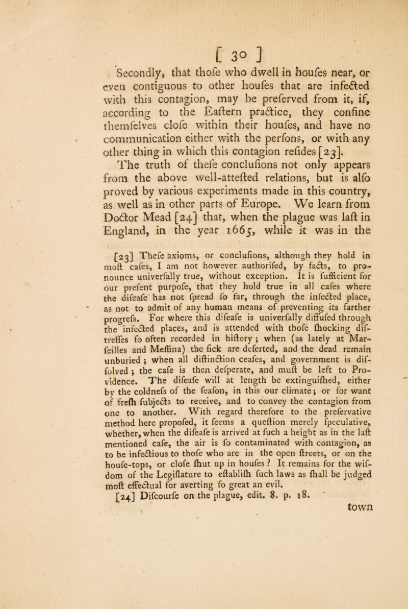 [So] Secondly, that thofe who dwell in houfes near, or even contiguous to other houfes that are infefted with this contagion, may be preferved from it, if, according to the Eaftern practice, they confine themfelves clofe within their houfes, and have no communication either with the perfons, or with any other thing in which this contagion refides [23]. The truth of thefe conclufions not only appears from the above well-attefted relations, but is alfo proved by various experiments made in this country, as well as in other parts of Europe. We learn from Dodtor Mead [24] that, when the plague was laft in England, in the year 1665, while it was in the [23] Thefe axioms, or conclufions, although they hold in moft cafes, I am not however authorifed, by faCts, to pro¬ nounce univerfally true, without exception. It is fufficient for our prefent purpofe, that they hold true in all cafes where the difeafe has not fpread fo far, through the infected place, as not to admit of any human means of preventing its farther progrefs. For where this difeafe is univerfally diffufed through the infected places, and is attended with thofe (hocking dif- trefles fo often recorded in hiftory ; when (as lately at Mar- feilles and Medina) the fick are deferted, and the dead remain unburied ; when all diftinCtion ceafes, and government is dif- folved ; the cafe is then defperate, and mud: be left to Pro¬ vidence. The difeafe will at length be extinguifhed, either by the coldnefs of the feafon, in this our climate; or for want of fre(h fubjeCts to receive, and to convey the contagion from one to another. With regard therefore to the prefervative method here propofed, it feems a queftion merely Speculative, whether, when the difeafe is arrived at fuch a height as in the laft mentioned cafe, the air is fo contaminated with contagion, as to be infectious to thofe who are in the open ftreets, or on the houfe-tops, or clofe (hut up in houfes ? It remains for the wif- dom of the Legidature to eftablifti fuch laws as (hall be judged moft effectual for averting fo great an evil. [24] Difcourfe on the plague, edit. 8. p. 18. 1 town