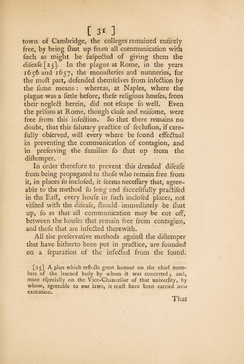 town of Cambridge, the colleges remained entirely free, by being (hut up from all communication with fuch as might be fufpefted of giving them the difeafe [25]. In the plague at Rome, in the years 1656 and 1657, the monafteries and nunneries, for the mo ft part, defended themfeives from infection by the fame means: whereas, at Naples, where the plague was a little before, thefe religious houfes, from their negledt herein, did not efcape fo well. Even the prifons at Rome, though clofe and noifome, were free from this infection. So that there remains no doubt, that this faiutary practice of feclufion, if care¬ fully obferved, will every where be found effectual in preventing the communication of contagion, and in preferving the families fo fhut up from the diftemper. In order therefore to prevent this dreaded difeafe from being propagated to thofe who remain free from it, in places fo inclofed, it feems neceffary that, agree¬ able to the method fo long and fuccefsfully pracftfed in the Eaft, every houfe in fuch inclofed places, not vifited with the difeafe, fhould immediately be fhut up, fo as that all communication may be cut off, between the houfes that remain free from contagion, and thofe that are infedted therewith. All the prefervative methods againft the diftemper that have hitherto been put in pradiice, are founded on a feparation of the infedled from the found, [25] A plan which refledts great honour on the chief mem¬ bers of the learned body by whom it was concerted ; and, more efpecially on the Vice-Chancellor of that univerfity, by whom, agreeable to our laws, it mud have been carried into execution. That