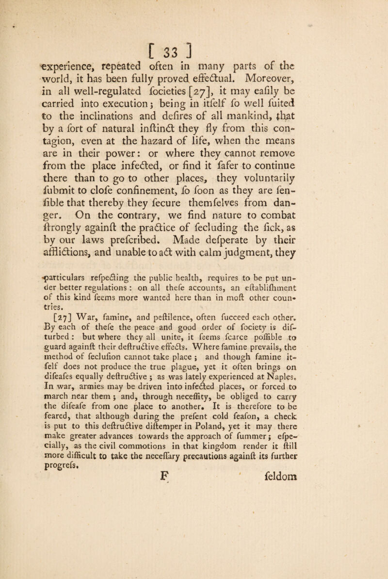 experience, repeated often in many parts of the world, it has been fully proved effectual. Moreover, in all well-regulated focieties [27], it may eafily be carried into execution; being in itfelf fo well fuited to the inclinations and defires of all mankind, that by a fort of natural inflindt they fly from this con¬ tagion, even at the hazard of life, when the means are in their power: or where they cannot remove from the place infedted, or find it fafer to continue there than to go to other places, they voluntarily fubmit to clofe confinement, fo foon as they are fal¬ lible that thereby they fecure themfelves from dan¬ ger. On the contrary, we find nature to combat ftrongly againfl the practice of fecluding the fick, as by our laws prefcribed. Made defperate by their afflictions, and unable to adt with calm judgment, they particulars refpe&ing the public health, requires to he put un¬ der better regulations : on all thefe accounts, an eftablifliment of this kind fee ms more wanted here than in moft other coun* tries. [27] War, famine, and peftilence, often fucceed each other. By each of thefe the peace and good order of fociety is dif- turbed : but where they all unite, it feems fcarce poilible to guard againft their deftru£tive effects. Where famine prevails, the method of fecluflon cannot take place ; and though famine it¬ felf does not produce the true plague, yet it often brings on difeafes equally deftrinStive ; as was lately experienced at Naples* In war, armies may be driven into infected places, or forced to march near them; and, through neceffity, be obliged to carry the difeafe from one place to another. It is therefore to be feared, that although during the prefent cold feafon, a check is put to this deftru&ive diftemper in Poland, yet it may there make greater advances towards the approach of fummer; efpe- cially, as the civil commotions in that kingdom render it ftill more difficult to take the necefiary precautions againft its further progrefs. F feldom