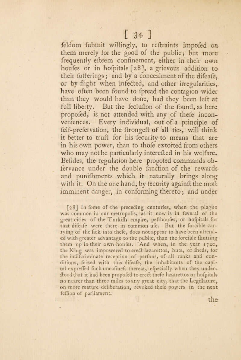 feldom fubmit willingly, to re/lraints impofed on them merely for the good of the public; but more frequently efteem confinement, either in their own houfes or in hofpitals [28], a grievous addition to their fufieri ngs; and by a concealment of the difeafe, or by flight when infected, and other irregularities,, have often been found to fpread the contagion wider than they would have done, had they been left at full liberty. But the feclufion of the found, as here propofed, is not attended with any of thefe incon¬ veniences. Every individual, out of a principle of felf-prefervation, the ftrongefl: of all ties, will think it better to truft for his fecurity to means that are in his own power, than to thofe extorted from others who may not be particularly interefled in his welfare. Befides, the regulation here propofed commands oh- fervance under the double fandtion of the rewards and punifhments which it naturally brings along with it. On the one hand, by fecurity againft the moll: imminent danger, in conforming thereto and under [28] In fome of the preceding centuries, when the plague was common in our metropolis, as it now is iri feveral of the great cities of theTurkifh empire, pefthoufes, or hofpitals for that difeafe were there in common ufe. But the forcible car¬ rying of the fick into thefe, does not appear to have been attend¬ ed with greater advantage to the public, than the forcible fnutting them up in their own houfes. And when, in the year 1720, the King was impowered to ere£t lazarettos, huts, or fheds, for the indifcriminate reception of perfons, of all ranks and con¬ ditions, feized with this difeafe, the inhabitants of the capi¬ tal expreffed fuch uneafinefs thereat, efpecially when they under¬ flood that it had been propofed to eredt thefe lazarettos or hofpitals no nearer than three miles to any great city, that the Legiflature, on more mature deliberation, revoked thefe powers in the next iefilon of parliament.