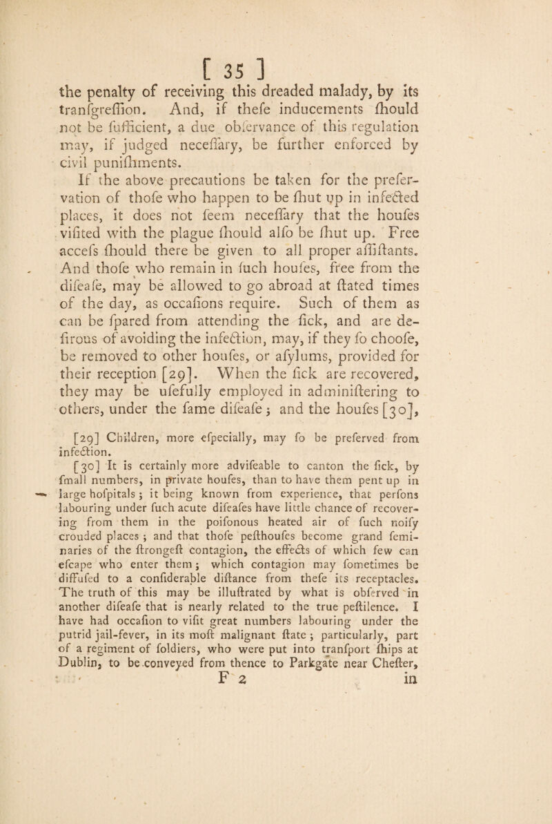 the penalty of receiving this dreaded malady, by Its tranfgreffion. And, if thefe inducements fhould not be fufficient, a due obfer vance of this regulation may, if judged neceffary, be further enforced by civil punifhments. If the above precautions be taken for the prefer- vation of thofe who happen to be fhut up in infefted places, it does not fee® neceffary that the houfes viiited with the plague fhould alfo be dint up. Free accefs fhould there be given to all proper affi Hants. And thofe who remain in fuch houfes, free from the difeafe, may be allowed to go abroad at dated times of the day, as occafions require. Such of them as can be fpared from attending the tick, and are de¬ li rous of avoiding the infection, may, if they fo choofe, be removed to other houfes, or afylums, provided for their reception [29]. When the fick are recovered, they may be ufefully employed in adminiftering to others, under the fame difeafe $ and the houfes [30], [29] Children, more efpecially, may fo be preferved from infedtion. [30] It is certainly more advifeable to canton the fick, by fmall numbers, in private houfes, than to have them pent up in large hofpitals ; it being known from experience, that perfons labouring under fuch acute difeafes have little chance of recover¬ ing from them in the poifonous heated air of fuch noify crouded places ; and that thofe pefthoufes become grand femi- naries of the ftrongeft contagion, the effedls of which few can efcape who enter them; which contagion may fometimes be diffufed to a confiderable diftance from thefe its receptacles. The truth of this may be illuftrated by what is obferved in another difeafe that is nearly related to the true peftilence, I have had occafion to vifit great numbers labouring under the putrid jail-fever, in its mo ft malignant ftate ; particularly, part of a regiment of foldiers, who were put into tranfport ililps at Dublin, to be conveyed from thence to Parkgate near Chefter, F z in.