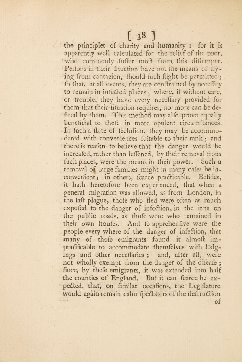 [ 3« ] the principles of charity and humanity : for it is apparently well calculated for the relief of the poor, who commonly -fuffer moft from, this diftemper. Perfons in their fituation have not the means of fly* ing from contagion, fhould fuch flight be permitted; fo that, at all events, they are conftrained by necefiity to remain in infeCted places ; where, if without care, or trouble, they have every neceffary provided for them that their fituation requires, no more can be de- fired by them. This method may alfo prove equally beneficial to thole in more opulent circumfiances. In fuch a ffcate of feclufion, they may be accommo¬ dated with conveniences fuitable to their rank ; and there is reafon to believe that the danger would be increafed, rather than leffened, by their removal from fuch places, were the means in their power. Such a removal of large families might in many cafes be in¬ convenient; in others, fcarce practicable. Befides, it hath heretofore been experienced,, that when a general migration was allowed, as from London, in the laft plague, thofe who fled were often as much expofed to the danger of infeCtion, in the inns on the public roads, as thofe were who remained in their own houfes. And fo apprehenfive were the people every where of the danger of infeCtion, that many of thofe emigrants found it almoft im¬ practicable to accommodate themfelves with lodg¬ ings and other neceflaries ; and, after all, were not wholly exempt from the danger of the difeafe ; fince, by thefe emigrants, it was extended into half the counties of England. But it can fcarce be ex¬ pected, that, on fimilar occafions, the Legiflature would again remain calm fpeCtators df the deftruCtion of