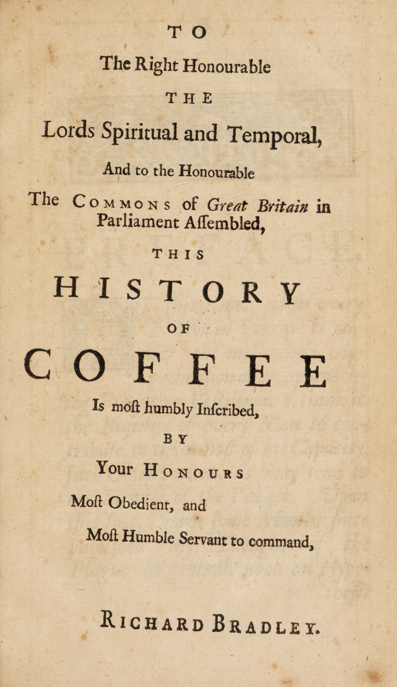 T O The Right Honourable THE Lords Spiritual and Temporal, And to the Honourable The Commons of Great Britain la Parliament Affembled, this history OF COFFEE Is mofi humbly Infcribed, B Y Your Honours Mofi Obedient, and Moil Humble Servant to command. Richard Bradley.