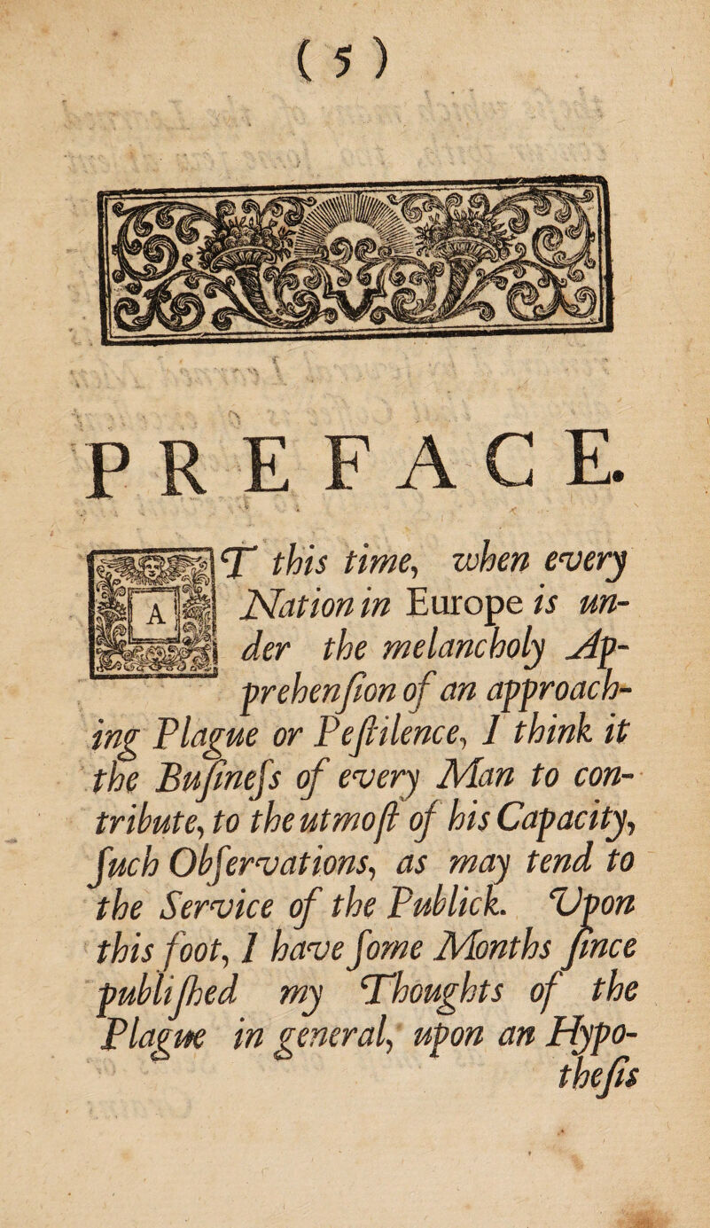 PREFACE. T this time, when every | a |4| Nation in Europe « «»- ffe melancholy jip- 8 prehenfion of an approach¬ ing Plague or Pefiilence, 7 ffefe /'? ffe Bufinejs of every Man to con¬ tribute, fo theutmofl of his Capacity, fuch Obfervations, as may tend to the Service of the Publick. ‘Upon this foot, 7 few Jaw Months jince publifhed my ‘Thoughts of the Plague in general, upon an Hypo¬ thecs