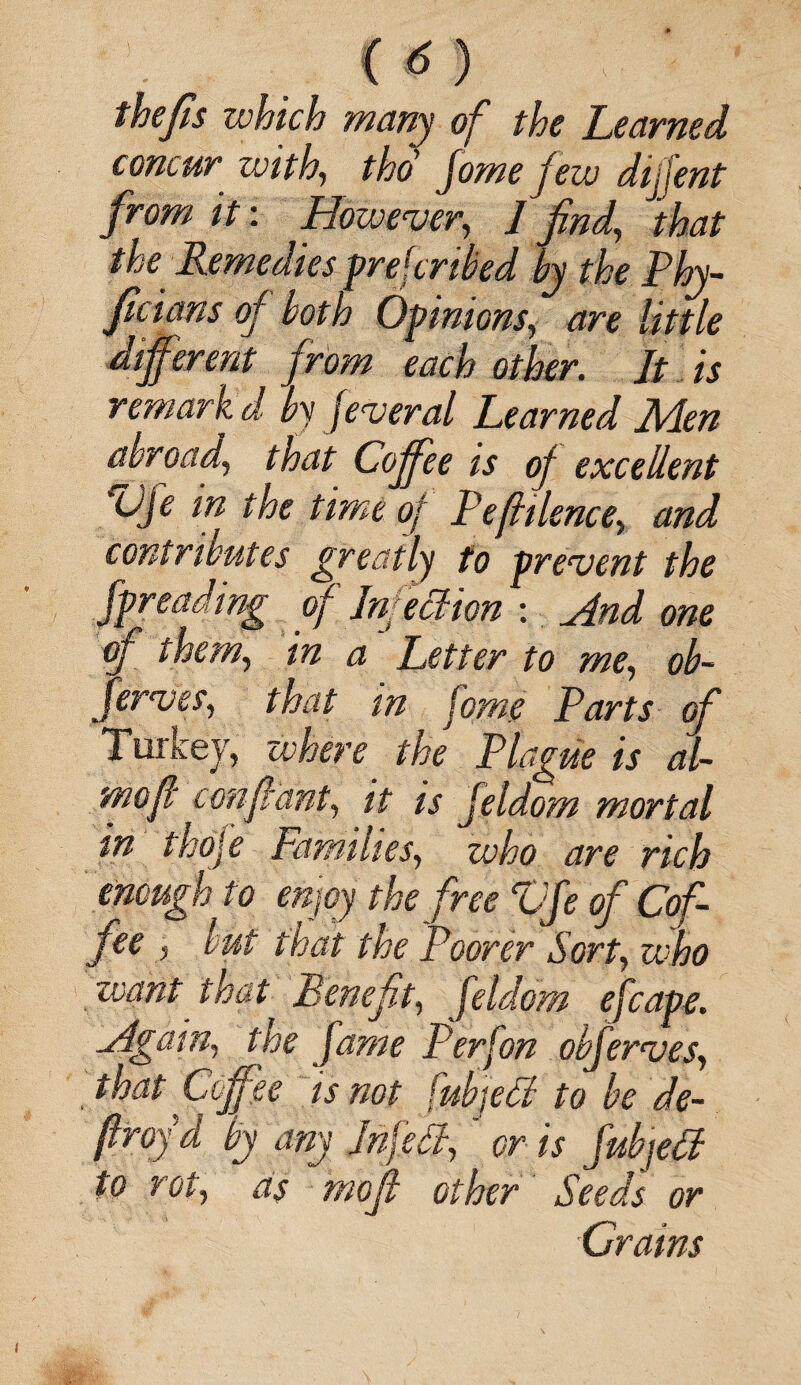 (<5) thefts which many of the Learned concur with, tho fome few dijfent from it: However, J find, that the Remedies preferred by the Phy- ficians of both Opinions, are little different from each other. It is remark d by feveral Learned Ikten abroad, that Co fee is of excellent Vfe in the time of Pefhlence, and contributes greatly to prevent the fpreading of Infection : And one cf them, in a Letter to me, ob- Jerves, that in fome Parts of Turkey, where the Plague is al- mof c enfant, it is jeldom mortal in thofe Families, who are rich enough to enjoy the free Vfe of Cof¬ fee , but that the Poorer Sort, who want that Benefit, feldom efcape. Again, the fame P erf on obferves, that Coffee is not fubjell to be de¬ fray d by any fnfdl,' or is fubjetf to rot, as mofi other Seeds or •Crains