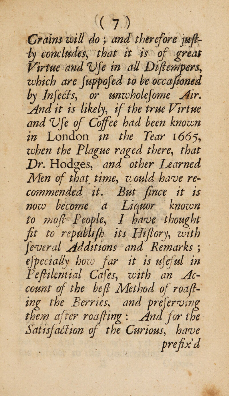 Crains will do; and therefore juft- ly concludes\ that it is of great virtue and Vfe in all Diftempers, which are fuppofed to be occaponed by Infers, or unwholefome Air. And it is likely, if the true Virtue and Vfe of Coffee had been known in London in the Tear 166% when the Plague raged there, that Dr. Hodges, and other Learned Men of that time, would, have re¬ commended it. But fmce it is now become a Li(\uor knozvn to mofi People, 1 have thought ft to repub lip its Hip ory, with feveral Additions and Remarks ; efpecially how far it is ufejul in Peftilential Cafes, with an Ac¬ count of the be ft Method of roaft- ing the Berries, and preserving them after roafling: And for the Satisfaction of the Curious, have prefix'd