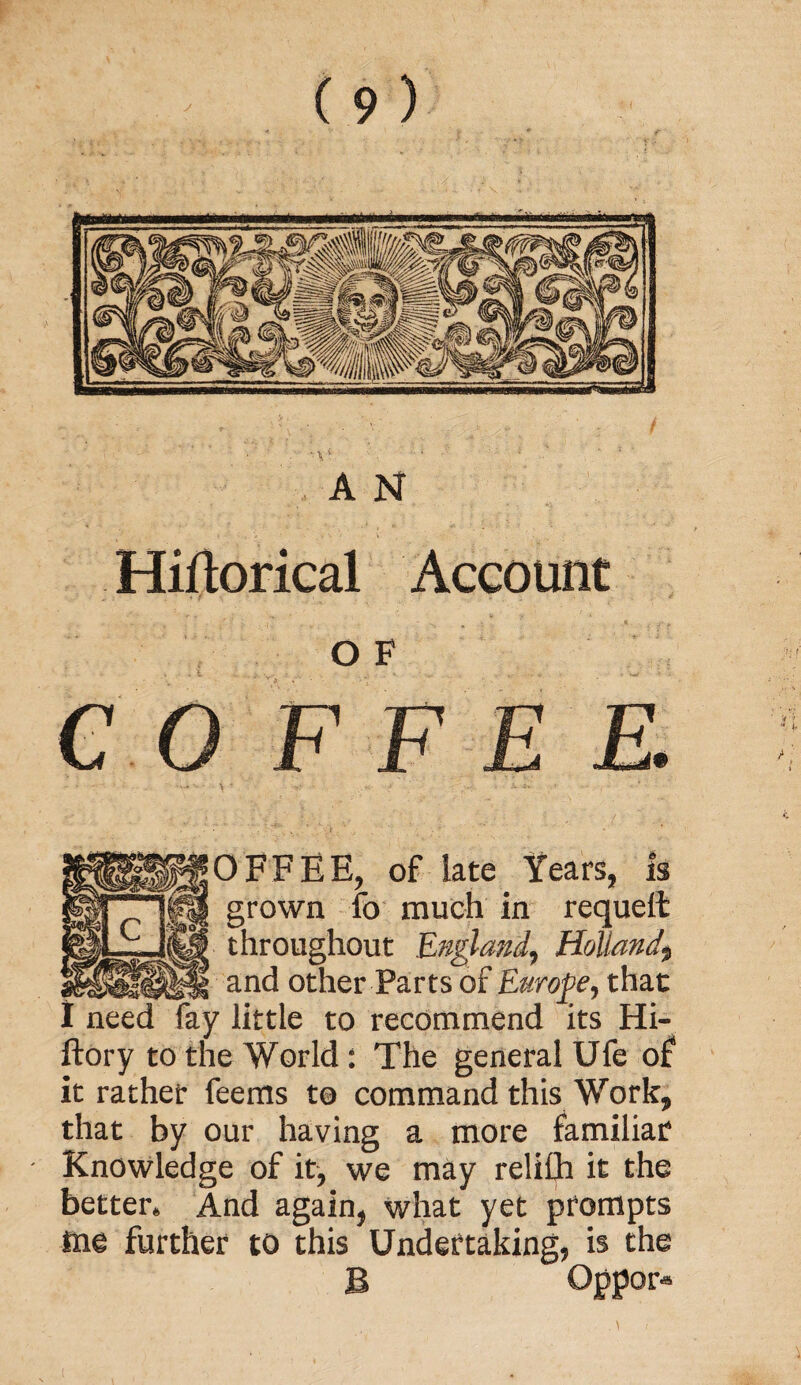 A N Historical Account OF C O F F E E. 3FFEE, of late Years, is grown fo much in requelt throughout England, Holland\ and other Parts of Europe, that little to recommend its Hi- ftory to the World: The general Ufe of it rather feems to command this Work, that by our having a more familiar Knowledge of it, we may relifh it the better. And again, what yet prompts me further to this Undertaking, is the B Oppor*