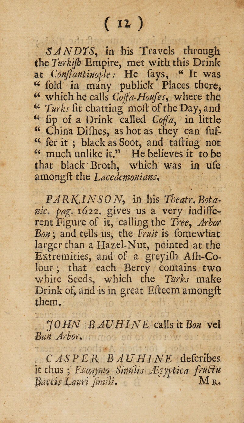 SANDTS, in his Travels through the Turkijh Empire, met with this Drink at Conftantinopk: He fays, “ It was u fold in many publick Places there, “ which he calls Coffa-Hottfes, where the u Turks fit chatting moft of the Day, and “ Cp of a Drink called Coffa, in little “ China Difhes, as hot as they can fuf- “ fer it ; black as Soot, and tailing not “ much unlike it.” He believes it to be that black' Broth, which was in ufe amongft the Lacedemonians, PJRKINSON, in his Theatr, Bota¬ nic. pag. 1622. gives us a very indiffe¬ rent Figure of it, calling the Tree, Arbor Bon; and tells us, the Fruit is fomewhat larger than a Hazel-Nut, pointed at the Extremities, and of a greyifh Afh-Co- lour; that each Berry contains two white Seeds, which the Turks make Drink of, and is in great Efteem amongft them. JOHN BAUHINE calls it.Bo* vel Ban Arbor, CASPER BAUHINE defcribes it thus ; Eaonjmo Similis JEgyptica frattu