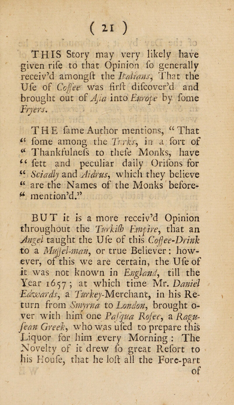 ( 2-1 ) . J 4 ) THIS Story may very likely have given rife to that Opinion fo generally receiv’d amongft the Italians, That the Ufe of Coffee was firft difcover’d and brought out of Afia into Europe by feme Fryers. THE fame Author mentions, u That a fome among the Turks, in a fort of “ Thankfulnefs to thefe Monks, have fett and peculiar daily Orifons for u Sciadly and Atdrus, which they believe “ are the Names of the Monks before- ^ mention’d,” BUT it is a more receiv’d Opinion throughout the TurkOb Empire, that an Angel taught the Ufe of this Cofee-Drink to a MujJel-man, or true Believer; how¬ ever, of this we are certain, the Ufe of it was not known in England, till the Tear 1657 ; at which time Mr. Daniel Edwards, a T^rfoy-Merchant, in his Re¬ turn from Smyrna to London, brought 0- ver with him one Pafqua Rofee, a Ragu- jean Greek, who was ufed to prepare this JLiquor for him every Morning: The Novelty of it drew fo great P^efort to his Houfe, that he loft all the Fore-part of