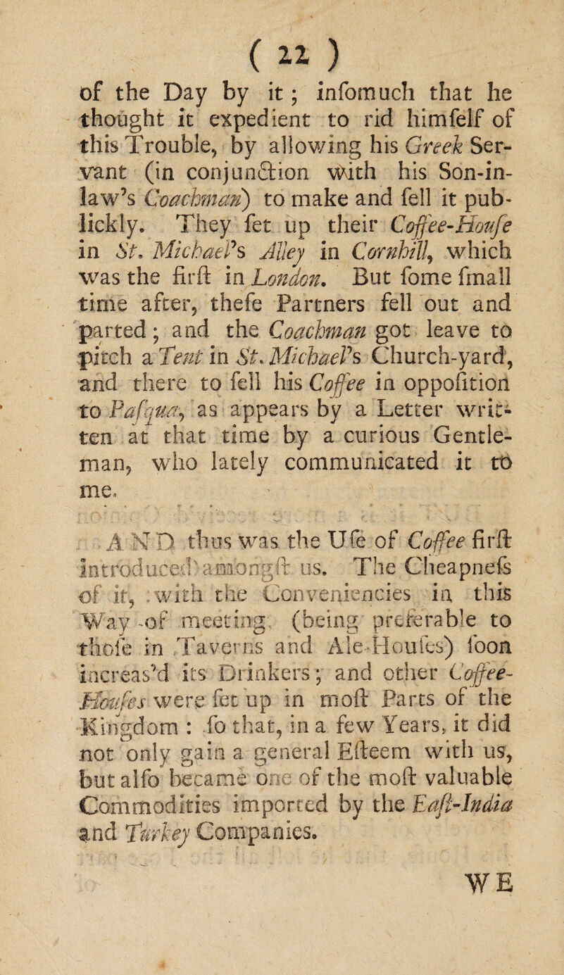 of the Day by it; infomuch that he thought it expedient to rid hirnfelf of this Trouble, by allowing his Greek Ser¬ vant (in conjunction with his Son-in¬ law’s Coachman) to make and fell it pub- lickly. They fet up their Coffee-Hoafe in St, Michael's Alley in Cornhill, which was the firft in London. But fome fmall time after, thefe Partners fell out and parted; and the Coachman got leave to pitch a Tent in St. Michael's Church-yard, and there to fell his Coffee in oppofition to Pof quay as appears by a Letter writ¬ ten at that time by a curious Gentle¬ man, who lately communicated it tt> me* A N Q thus was the Ufe of Coffee firft introduced' amongft us. The Cheapnefs of it, - with the Conveniences in this Way of meeting; (being preferable to thole in Taverns and Ale-Houfes) loon increas’d its Drinkers; and other Coffee- Hcmfes were fee up in moft Parts of the •Kingdom : fo that, in a few Years, it did not only gain a general Efteem with us, but alfo became one of the moft valuable Commodities imported by the Eafi-India and Turkey Companies. WE