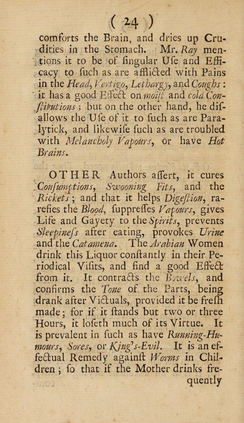 comforts the Brain, and dries up Cru¬ dities in the Stomach. Mr. Ray men¬ tions it to be of Angular Ufe and Effi¬ cacy to fuch as are affiidled with Pains in the Head, Vertigo, Lethargy, and Coughs : it has a good Eifeft onmoi(i and cold Con¬ futations ; but on the other hand, he dif¬ allows the Ufe of it to fuch as are Para- lytick, and likewife fuch as are troubled with Melancholy Vapours, or have Hot Brains. OTHER Authors affert, it cures Confumptions, Swooning Fits, and the Rickets ; and that it helps Digefiion, ra¬ refies the Blood, fuppreffes Vapours, gives Life and Gayety to the Spirits, prevents Sleepiness after eating, provokes Urine and the Catamena. The Arabian Women drink this Liquor conftantly in their Pe¬ riodical Vifits, and find a good Effedt from it. It contracts the Bowels, and confirms the Tone of the Parts, being drank after Victuals, provided it be frefh made; for if it ftands but two or three Hours, it lofeth much of its Virtue. It is prevalent in fuch as have Running-Hu¬ mours, Sores, or Kjn£s-EviL It is an ef¬ fectual Remedy againft Worms in Chil¬ dren ; fo that if the Mother drinks fre¬ quently