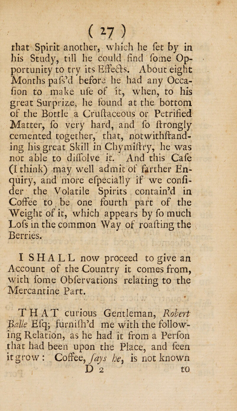 ( *7 ) ■ * that Spirit another, which he fet by in his Study, till he could find fome Op¬ portunity to try its ErFe&s. About eight Months pafs’d before he had any Occa- fion to make ufe of it, when, to his great Surprize, he found at the bottom of the Bottle a Cruftaceous or Petrified Matter, fo very hard, and fo ftrongly cemented together, that, notwithftand- ing his great Skill in Chymiffry, he was not able to diffolve it. And this Cafe (I think) may well admit of farther En¬ quiry, and more efpecially if we confi- der the Volatile Spirits contain’d in Coffee to (be one fourth part of the Weight of it, which appears by fo much Lofs in the common Way of roaftingthe Berries. I SHALL now proceed to give an Account of the Country it comes from, with fome Obfervations relating to the Mercantine Part. f THAT curious Gentleman, Robert Balle Efq; furnifii’d me with the follow¬ ing Relation, as he had it from a Perfon that had been upon the Place, and feen it grow: Coffee,he, is not known