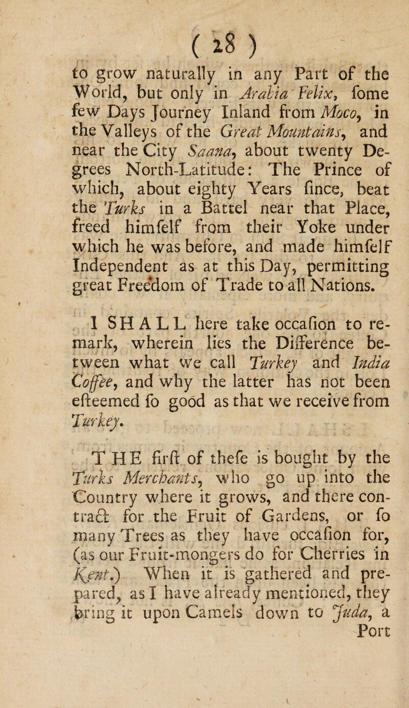 World, but only in Arabia' Felix, fome few Days journey Inland from Moco, in the Valleys of the Great Mountains, and near the City S'aana, about twenty De¬ grees North-Latitude: The Prince of which, about eighty Years fines, beat the Turks in a Battel near that Place, freed himfelf from their Yoke under which he was before, and made himfelf Independent as at this Day, permitting great Freedom of Trade to all Nations. I SHALL here take occafion to re¬ mark, wherein lies the Difference be¬ tween what We call Turkey and India Coffee, and why the latter has not been efteemed fo good as that we receive from Turkey. THE firft of thefe is bought by the Turks Merchants, who go up into the Country where it grows, and there con¬ tract for the Fruit of Gardens, or fo many Trees as they have occafion for, (as our Fruit-mongers do for Cherries in Jfentk) When it is gathered and pre¬ pared, as I have already mentioned, they bring it upon Camels down to Juda, a Port
