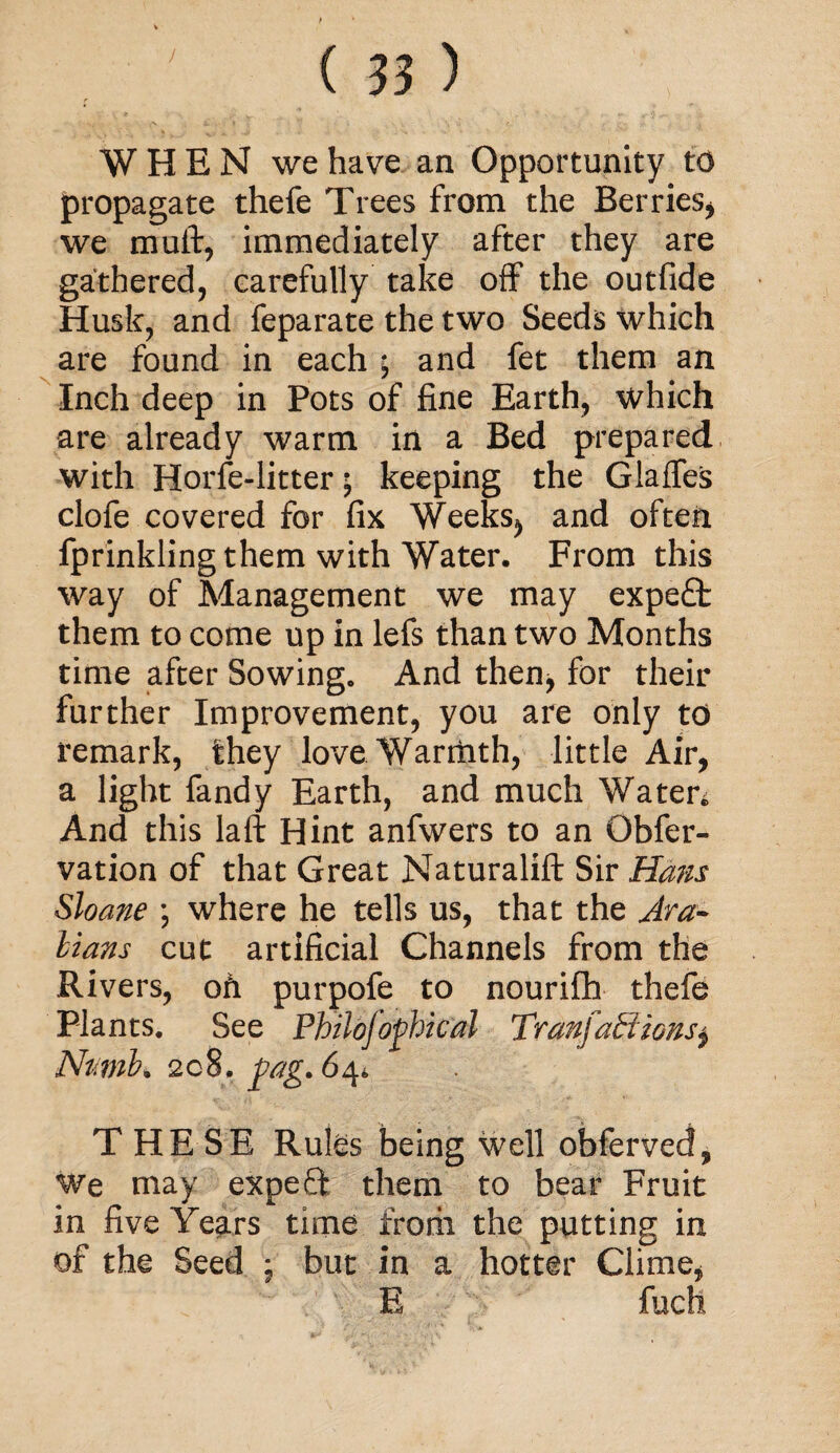 WHEN we have an Opportunity to propagate thefe Trees from the Berries* we mull:, immediately after they are gathered, carefully take off the outfide Husk, and feparate the two Seeds which are found in each ; and fet them an Inch deep in Pots of fine Earth, which are already warm in a Bed prepared with Horfe-litter; keeping the Glalfes clofe covered for fix Weeks* and often fprinkling them with Water. From this way of Management we may expert them to come up in lefs than two Months time after Sowing. And then, for their further Improvement, you are only to remark, they love Warmth, little Air, a light fandy Earth, and much Waten And this laft Hint anfwers to an Gbfer- vation of that Great Naturalift Sir Hans Sloane ; where he tells us, that the Ara¬ bians cut artificial Channels from the Rivers, oh purpofe to nourifh thefe Plants. See Philojoptical Tranfatiionsj Numb* 208. ag.64* THE SE Rules being well obferved. We may expeft them to bear Fruit in five Years time from the putting in of the Seed ; but in a hotter Clime, E fucfi