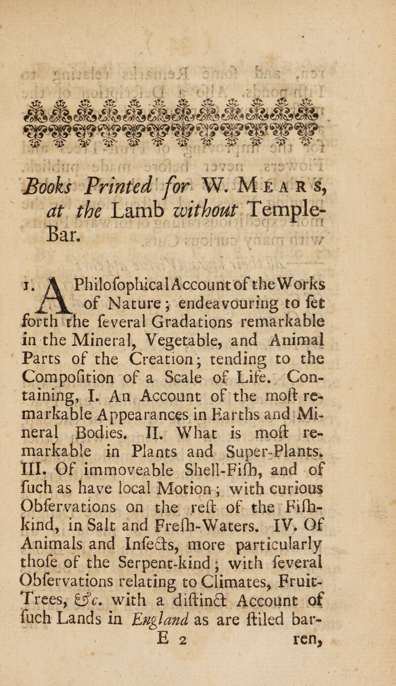 I &1, mrnMdfhSM&m W W #,.1^ 3? ,3l\ % . Books Printed for W. Mears, *zf ?/?e Lamb without Temple- Bar. i. A Philcfophical Account of theWorks of Nature; endeavouring to iet forth the feveral Gradations remarkable in the Mineral, Vegetable, and Animal Parts of the Creation; tending to the Competition of a Scale of Life. Con¬ taining, I. An Account of the rnoft re¬ markable Appearances in Earths and Mi¬ neral Bodies. II. What is moft re¬ markable in Plants and Super-Plants. III. Of immoveable Shejl-Fifh, and of fuch as have local Motion ; with curious Obfervations on the reft of the Fiffa- kind, in Salt and Frefh-Waters. IV. Of Animals and Infefts, more particularly thofe of the Serpent-kind; with feverai Obfervations relating to Climates, Fruit- Trees, £5V. with a diftinft Account of fuch Lands in England as are ftiled bar-