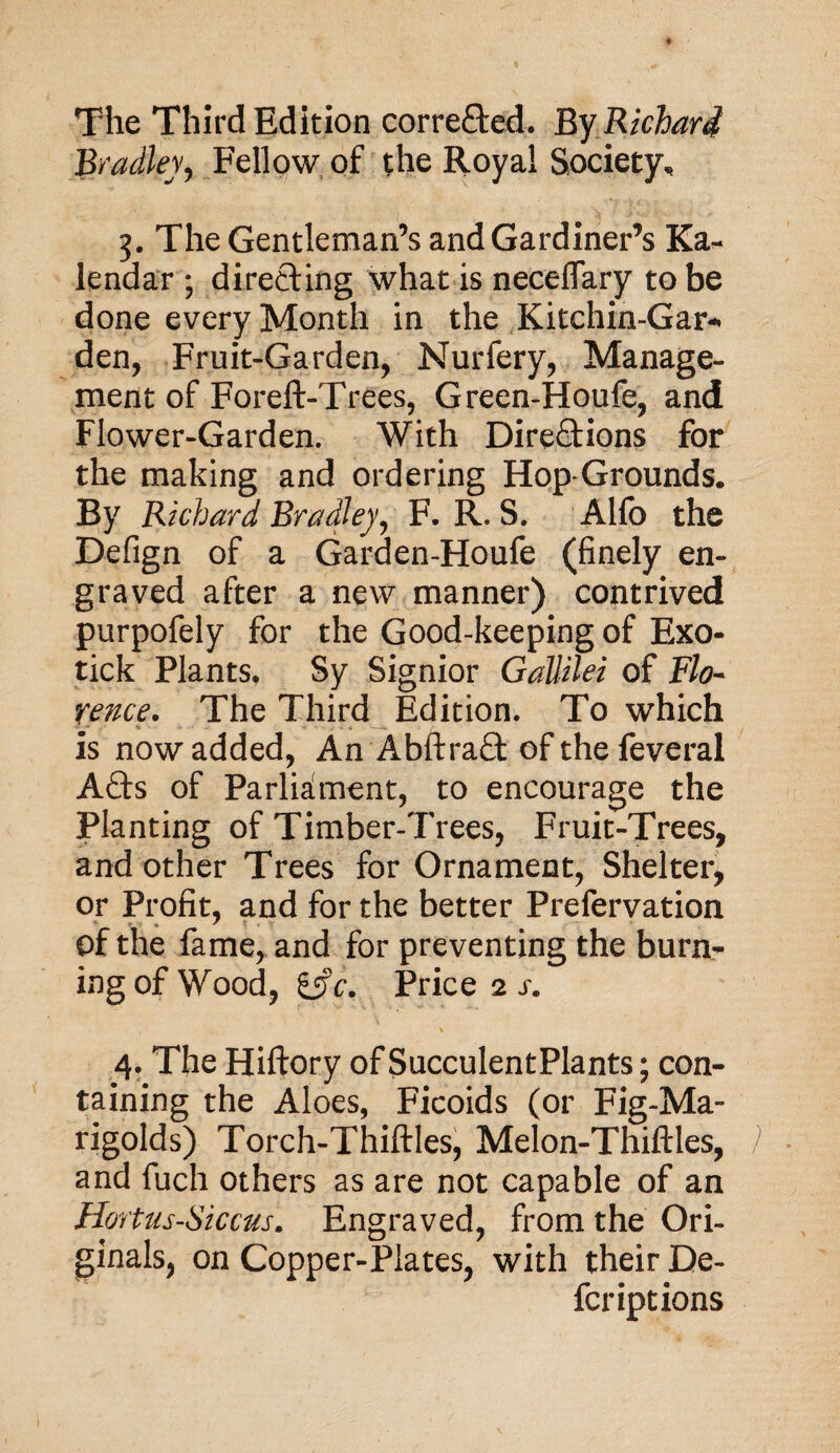 The Third Edition corrected. By Richard Bradley, Fellow of the Royal Society, 3. The Gentleman’s and Gardiner’s Ka- lendar ; directing what is neceflary to be done every Month in the Kitchin-Gar* den, Fruit-Garden, Nurfery, Manage¬ ment of Foreft-Trees, Green-Houfe, and Flower-Garden. With Directions for the making and ordering Hop-Grounds. By Richard Bradley, F. R. S. Alio the Defign of a Garden-Houfe (finely en¬ graved after a new manner) contrived purpofely for the Good-keeping of Exo¬ tick Plants, Sy Signior Gallilei of Flo¬ rence. The Third Edition. To which is now added, An AbftraQ: of the feveral Afts of Parliament, to encourage the Planting of Timber-Trees, Fruit-Trees, and other Trees for Ornament, Shelter, or Profit, and for the better Prefervation of the fame, and for preventing the burn¬ ing of Wood, &c. Price 2 s. 4. The Hiftory of SucculentPlants; con¬ taining the Aloes, Ficoids (or Fig-Ma¬ rigolds) Torch-Thiftles, Melon-Thiftles, and fuch others as are not capable of an Hortus-Siccus. Engraved, from the Ori¬ ginals, on Copper-Plates, with their De- fcriptions