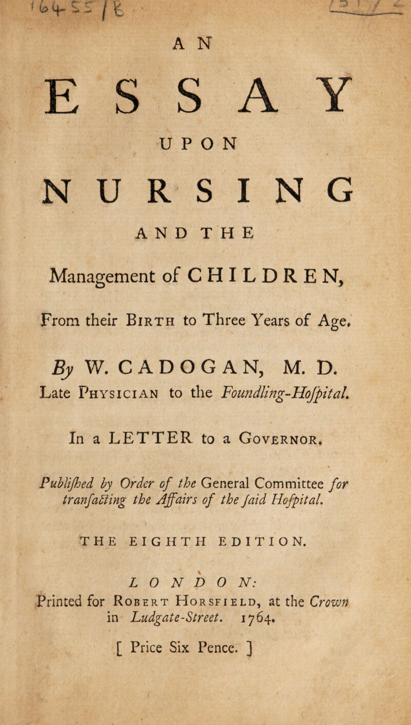 ESSAY UPON NURSING AND THE Management of C H I L D R E N, From their Birth to Three Years of Age, W. C A D O G A N, M. D. Late Physician to the Foundlmg-Hofpital. In a LETTER to a Governor. Puhlijhed hy Order of the General Committee for tranfaiiing the Affairs of the Jaid HofpitaL THE EIGHTH EDITION. LONDON: Printed for Robert Horsfield, at the Crown in Ludgate-Street, 1764. [ Price Six Pence. ]