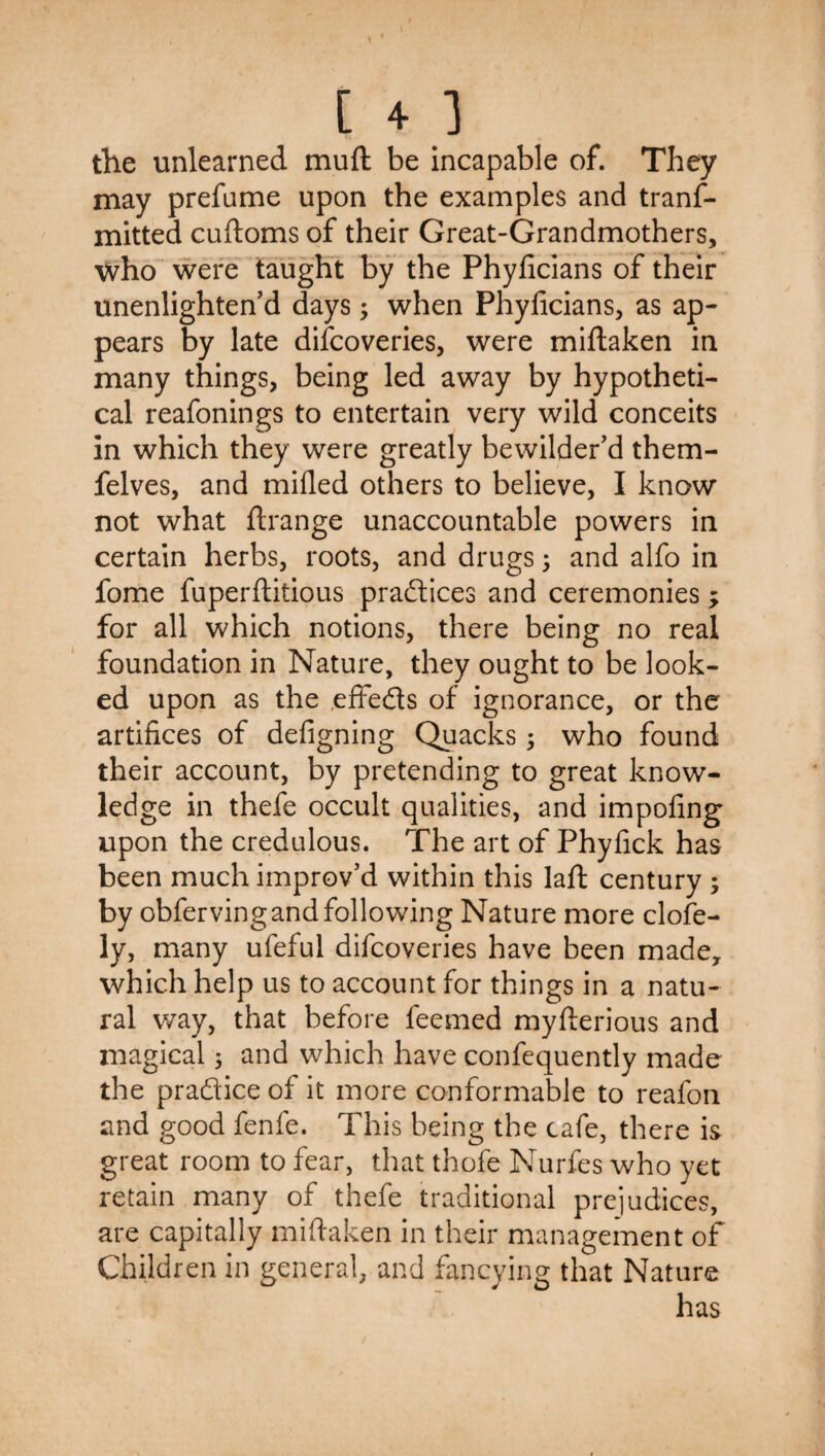 the unlearned muft be incapable of. They may prefume upon the examples and tranf- mitted cuftoms of their Great-Grandmothers, ^vho were taught by the Phyficians of their unenlighten'd days; when Phylicians, as ap¬ pears by late discoveries, were miftaken in many things, being led away by hypotheti¬ cal reafonings to entertain very wild conceits in which they were greatly bewilder'd them- felves, and milled others to believe, I know not what ftrange unaccountable powers in certain herbs, roots, and drugs; and alfo in fome fuperftitious pradlices and ceremonies; for all which notions, there being no real foundation in Nature, they ought to be look¬ ed upon as the .effeds of ignorance, or the artifices of defigning Quacks; who found their account, by pretending to great know¬ ledge in thefe occult qualities, and impofing upon the credulous. The art of Phyfick has been much improv'd within this laft century ; by obfervingandfollowing Nature more clofe- ly, many ufeful difcoveries have been made, which help us to account for things in a natu¬ ral way, that before feemed myfterious and magical 5 and which have confequently made the pradice of it more conformable to reafoii and good fenfe. This being the cafe, there is great room to fear, that thofe Nurfes who yet retain many of thefe traditional prejudices, are capitally miftaken in their management of Children in general, and fancying that Nature has