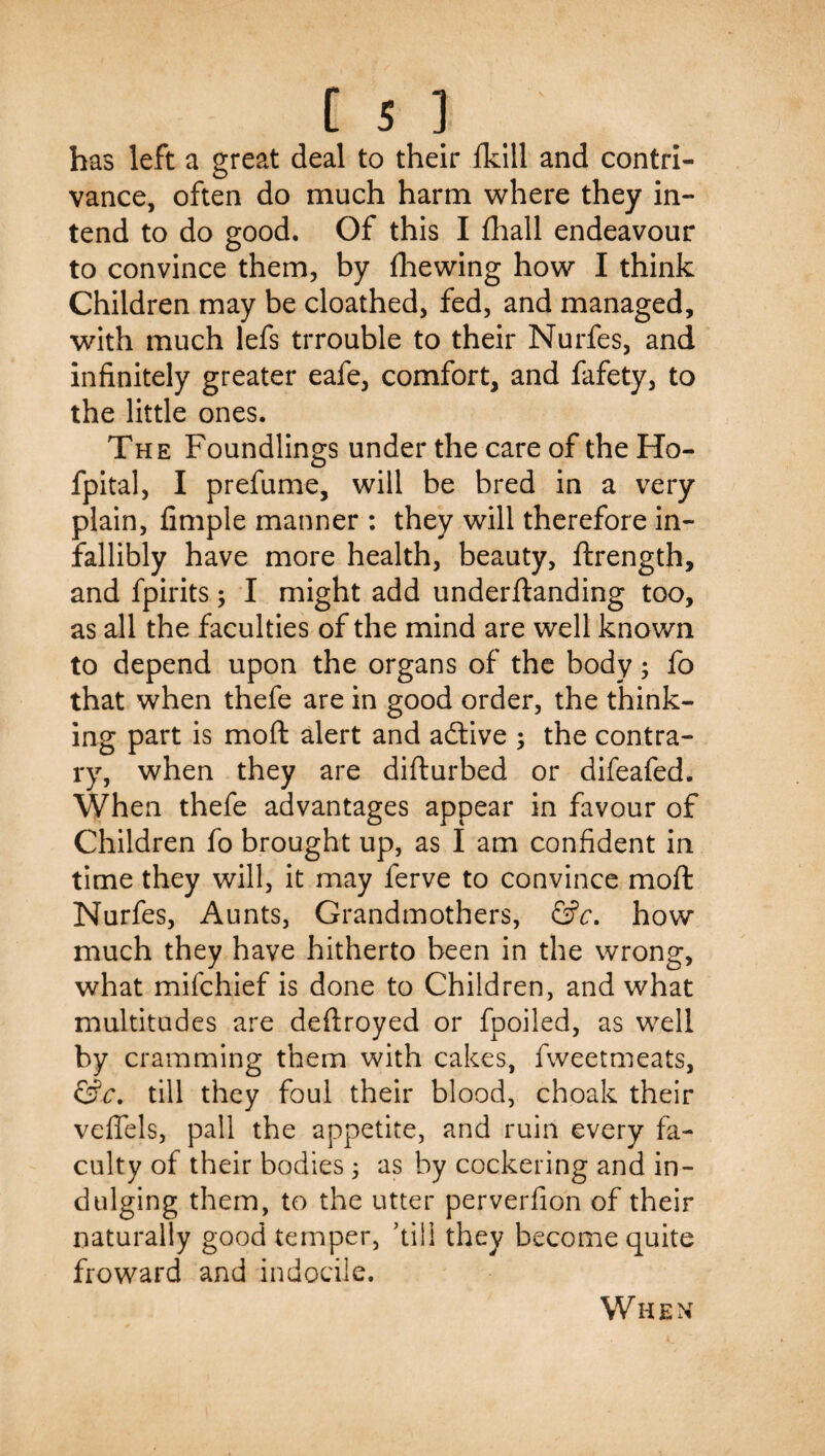 has left a great deal to their ikill and contri¬ vance, often do much harm where they in¬ tend to do good. Of this I fliall endeavour to convince them, by fhewing how I think Children may be cloathed, fed, and managed, with much lefs trrouble to their Nurfes, and infinitely greater eafe, comfort, and fafety, to the little ones. The Foundlings under the care of the Ho- fpital, I prefume, will be bred in a very plain, Ample manner : they will therefore in¬ fallibly have more health, beauty, ftrength, and fpirits; I might add underftanding too, as all the faculties of the mind are well known to depend upon the organs of the body; fo that when thefe are in good order, the think¬ ing part is moft alert and adlive ; the contra¬ ry, when they are difturbed or difeafed. When thefe advantages appear in favour of Children fo brought up, as I am confident in time they will, it may ferve to convince moft Nurfes, Aunts, Grandmothers, how much they have hitherto been in the wrong, what mifchief is done to Children, and what multitudes are deftroyed or fpoiled, as well by cramming them with cakes, fweetmeats, till they foul their blood, choak their veflels, pall the appetite, and ruin every fa¬ culty of their bodies 5 as by cockering and in- dulging them, to the utter perverfion of their naturally good temper, ’till they become quite froward and indocile. When